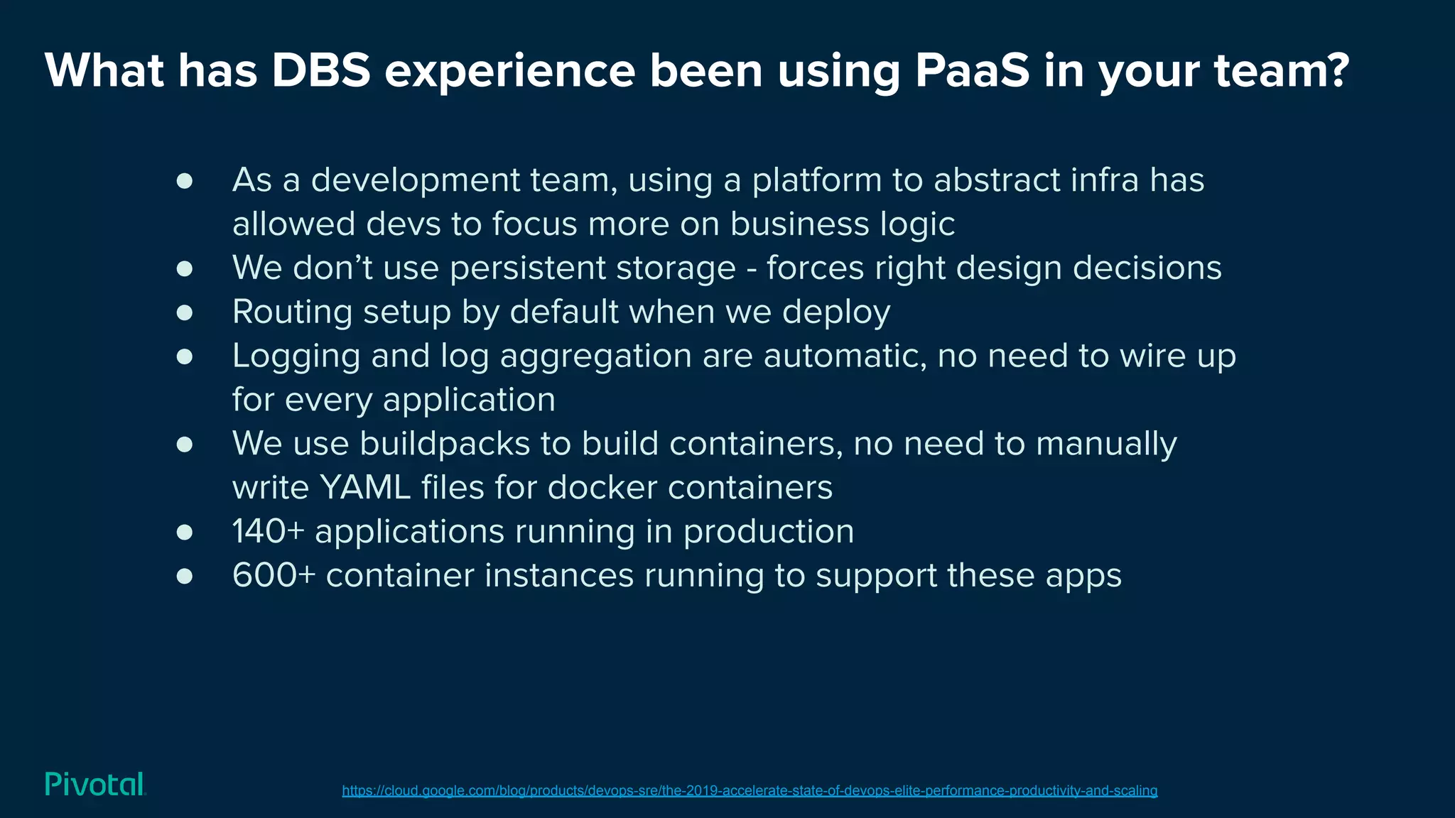 What has DBS experience been using PaaS in your team?
https://cloud.google.com/blog/products/devops-sre/the-2019-accelerate-state-of-devops-elite-performance-productivity-and-scaling
● As a development team, using a platform to abstract infra has
allowed devs to focus more on business logic
● We don’t use persistent storage - forces right design decisions
● Routing setup by default when we deploy
● Logging and log aggregation are automatic, no need to wire up
for every application
● We use buildpacks to build containers, no need to manually
write YAML ﬁles for docker containers
● 140+ applications running in production
● 600+ container instances running to support these apps
 