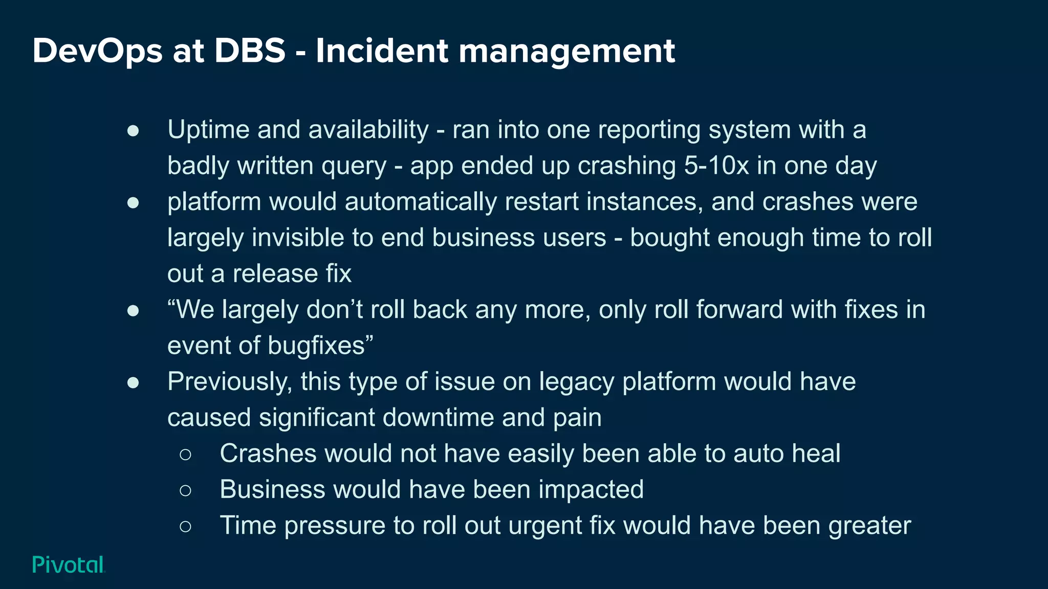 DevOps at DBS - Incident management
● Uptime and availability - ran into one reporting system with a
badly written query - app ended up crashing 5-10x in one day
● platform would automatically restart instances, and crashes were
largely invisible to end business users - bought enough time to roll
out a release fix
● “We largely don’t roll back any more, only roll forward with fixes in
event of bugfixes”
● Previously, this type of issue on legacy platform would have
caused significant downtime and pain
○ Crashes would not have easily been able to auto heal
○ Business would have been impacted
○ Time pressure to roll out urgent fix would have been greater
 