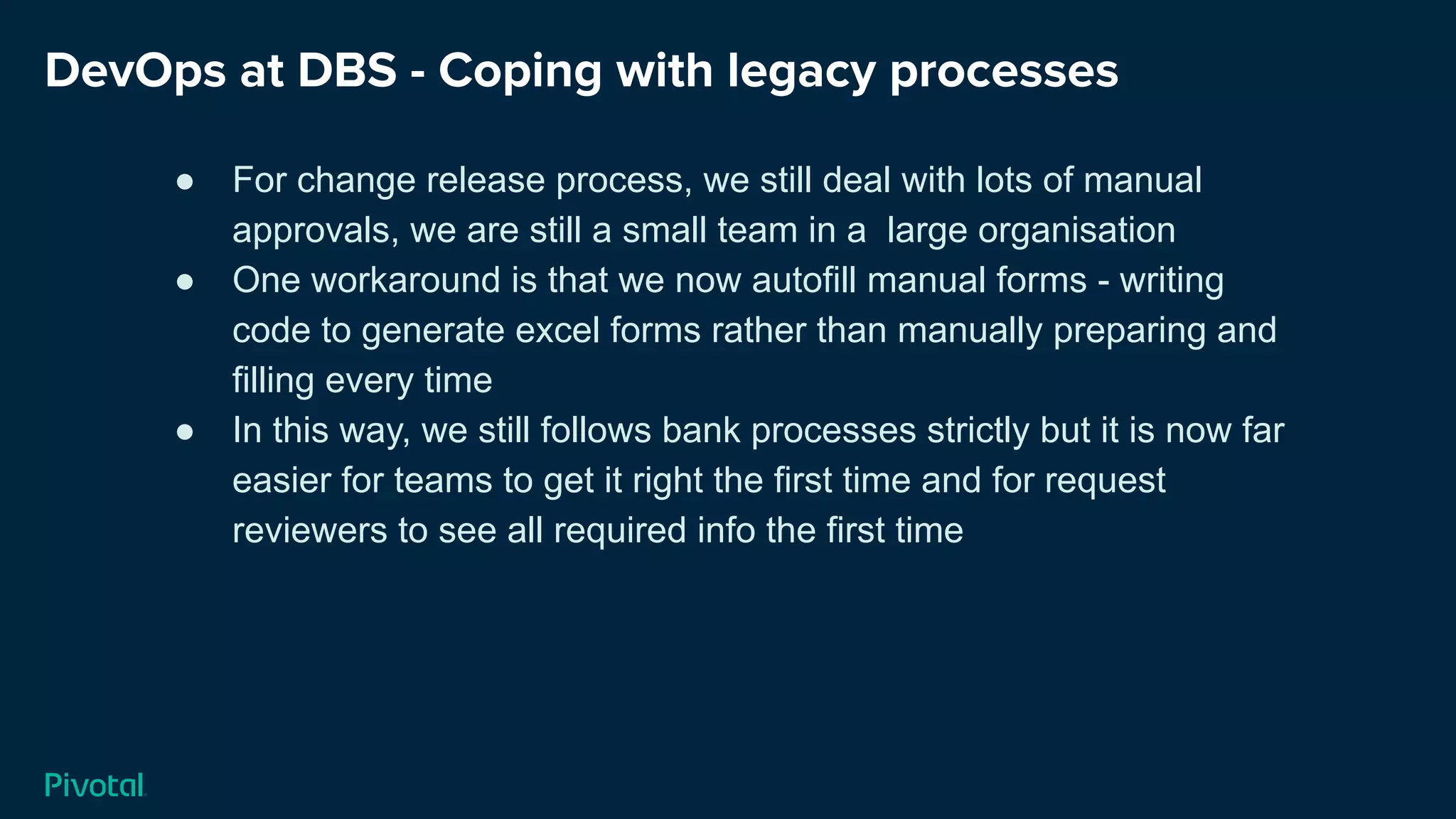 DevOps at DBS - Coping with legacy processes
● For change release process, we still deal with lots of manual
approvals, we are still a small team in a large organisation
● One workaround is that we now autofill manual forms - writing
code to generate excel forms rather than manually preparing and
filling every time
● In this way, we still follows bank processes strictly but it is now far
easier for teams to get it right the first time and for request
reviewers to see all required info the first time
 