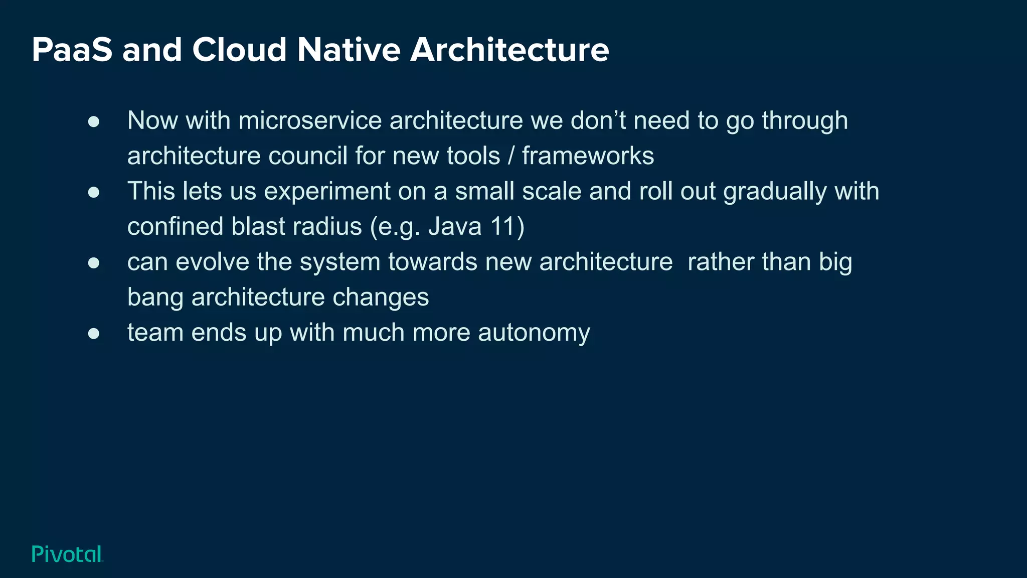 PaaS and Cloud Native Architecture
● Now with microservice architecture we don’t need to go through
architecture council for new tools / frameworks
● This lets us experiment on a small scale and roll out gradually with
confined blast radius (e.g. Java 11)
● can evolve the system towards new architecture rather than big
bang architecture changes
● team ends up with much more autonomy
 