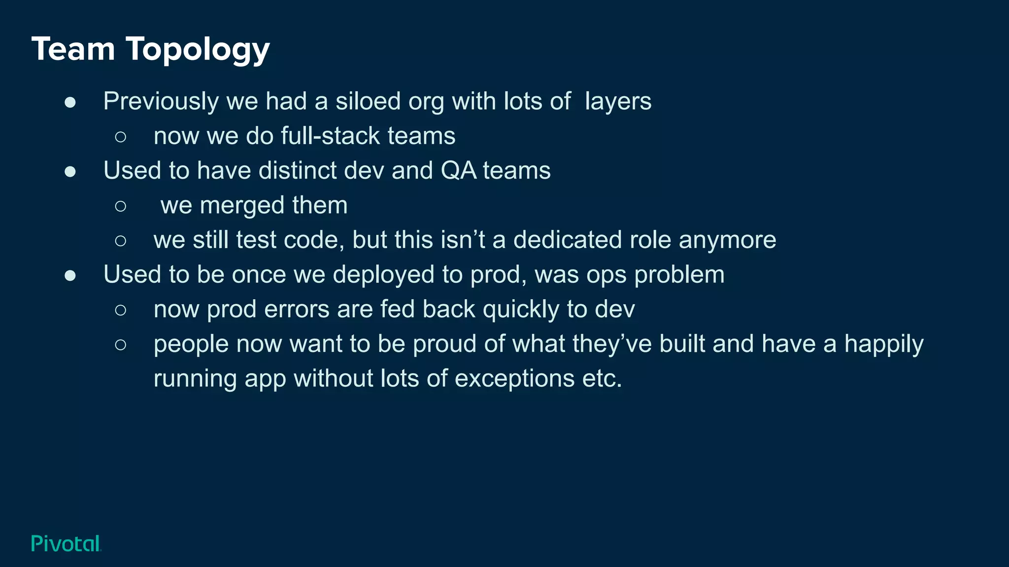 Team Topology
● Previously we had a siloed org with lots of layers
○ now we do full-stack teams
● Used to have distinct dev and QA teams
○ we merged them
○ we still test code, but this isn’t a dedicated role anymore
● Used to be once we deployed to prod, was ops problem
○ now prod errors are fed back quickly to dev
○ people now want to be proud of what they’ve built and have a happily
running app without lots of exceptions etc.
 