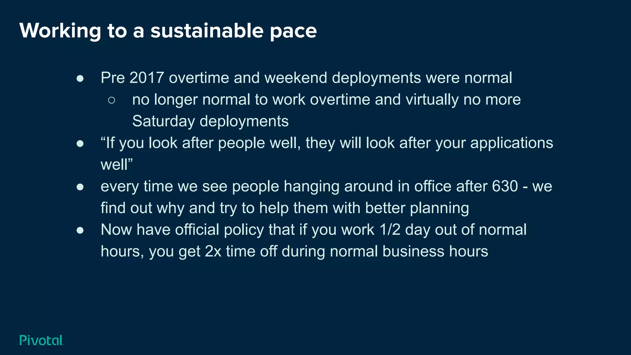 Working to a sustainable pace
● Pre 2017 overtime and weekend deployments were normal
○ no longer normal to work overtime and virtually no more
Saturday deployments
● “If you look after people well, they will look after your applications
well”
● every time we see people hanging around in office after 630 - we
find out why and try to help them with better planning
● Now have official policy that if you work 1/2 day out of normal
hours, you get 2x time off during normal business hours
 
