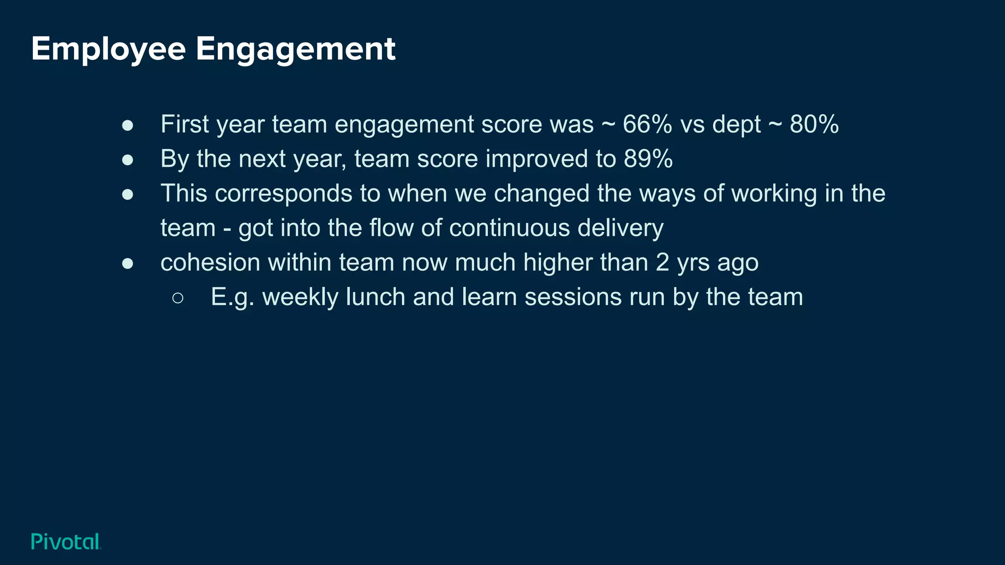 Employee Engagement
● First year team engagement score was ~ 66% vs dept ~ 80%
● By the next year, team score improved to 89%
● This corresponds to when we changed the ways of working in the
team - got into the flow of continuous delivery
● cohesion within team now much higher than 2 yrs ago
○ E.g. weekly lunch and learn sessions run by the team
 
