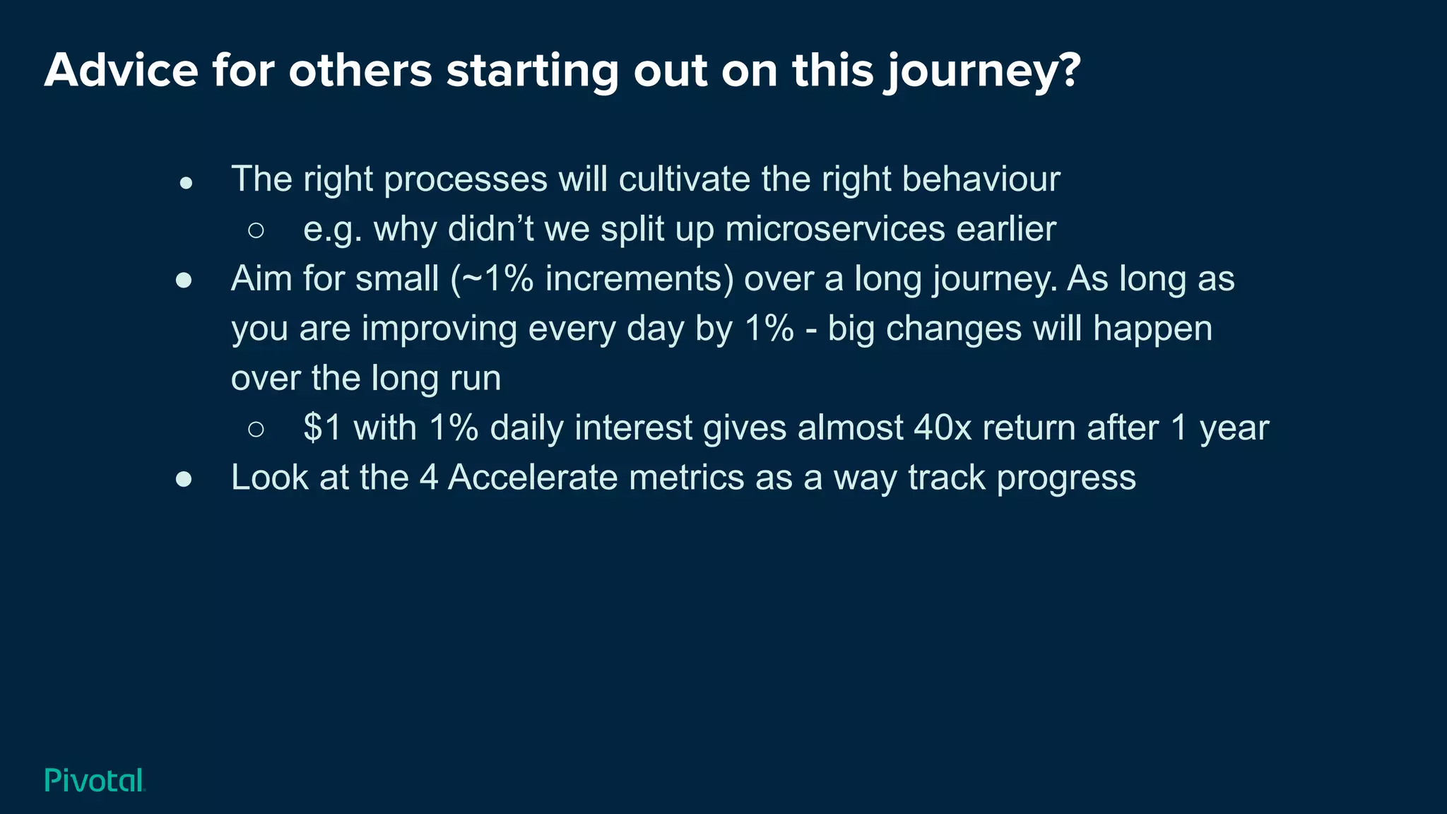 Advice for others starting out on this journey?
● The right processes will cultivate the right behaviour
○ e.g. why didn’t we split up microservices earlier
● Aim for small (~1% increments) over a long journey. As long as
you are improving every day by 1% - big changes will happen
over the long run
○ $1 with 1% daily interest gives almost 40x return after 1 year
● Look at the 4 Accelerate metrics as a way track progress
 