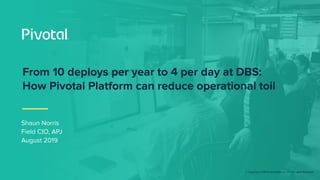 © Copyright 2018 Pivotal Software, Inc. All rights Reserved.
Shaun Norris
Field CIO, APJ
August 2019
From 10 deploys per year to 4 per day at DBS:
How Pivotal Platform can reduce operational toil
 