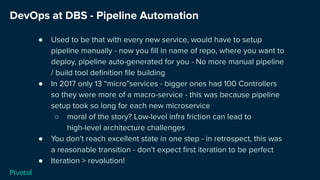 DevOps at DBS - Pipeline Automation
● Used to be that with every new service, would have to setup
pipeline manually - now you ﬁll in name of repo, where you want to
deploy, pipeline auto-generated for you - No more manual pipeline
/ build tool deﬁnition ﬁle building
● In 2017 only 13 “micro”services - bigger ones had 100 Controllers
so they were more of a macro-service - this was because pipeline
setup took so long for each new microservice
○ moral of the story? Low-level infra friction can lead to
high-level architecture challenges
● You don’t reach excellent state in one step - in retrospect, this was
a reasonable transition - don’t expect ﬁrst iteration to be perfect
● Iteration > revolution!
 