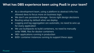 What has DBS experience been using PaaS in your team?
https://cloud.google.com/blog/products/devops-sre/the-2019-accelerate-state-of-devops-elite-performance-productivity-and-scaling
● As a development team, using a platform to abstract infra has
allowed devs to focus more on business logic
● We don’t use persistent storage - forces right design decisions
● Routing setup by default when we deploy
● Logging and log aggregation are automatic, no need to wire up
for every application
● We use buildpacks to build containers, no need to manually
write YAML ﬁles for docker containers
● 140+ applications running in production
● 600+ container instances running to support these apps
 
