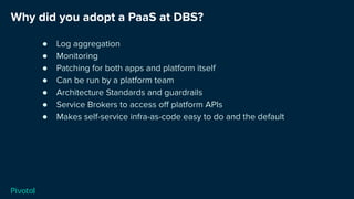 Why did you adopt a PaaS at DBS?
● Log aggregation
● Monitoring
● Patching for both apps and platform itself
● Can be run by a platform team
● Architecture Standards and guardrails
● Service Brokers to access oﬀ platform APIs
● Makes self-service infra-as-code easy to do and the default
 