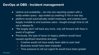 DevOps at DBS - Incident management
● Uptime and availability - ran into one reporting system with a
badly written query - app ended up crashing 5-10x in one day
● platform would automatically restart instances, and crashes were
largely invisible to end business users - bought enough time to roll
out a release fix
● “We largely don’t roll back any more, only roll forward with fixes in
event of bugfixes”
● Previously, this type of issue on legacy platform would have
caused significant downtime and pain
○ Crashes would not have easily been able to auto heal
○ Business would have been impacted
○ Time pressure to roll out urgent fix would have been greater
 