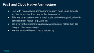 PaaS and Cloud Native Architecture
● Now with microservice architecture we don’t need to go through
architecture council for new tools / frameworks
● This lets us experiment on a small scale and roll out gradually with
confined blast radius (e.g. Java 11)
● can evolve the system towards new architecture rather than big
bang architecture changes
● team ends up with much more autonomy
 