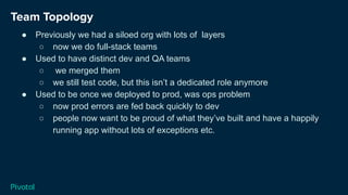 Team Topology
● Previously we had a siloed org with lots of layers
○ now we do full-stack teams
● Used to have distinct dev and QA teams
○ we merged them
○ we still test code, but this isn’t a dedicated role anymore
● Used to be once we deployed to prod, was ops problem
○ now prod errors are fed back quickly to dev
○ people now want to be proud of what they’ve built and have a happily
running app without lots of exceptions etc.
 