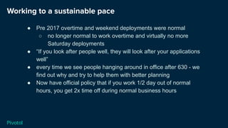 Working to a sustainable pace
● Pre 2017 overtime and weekend deployments were normal
○ no longer normal to work overtime and virtually no more
Saturday deployments
● “If you look after people well, they will look after your applications
well”
● every time we see people hanging around in office after 630 - we
find out why and try to help them with better planning
● Now have official policy that if you work 1/2 day out of normal
hours, you get 2x time off during normal business hours
 