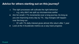 Advice for others starting out on this journey?
● The right processes will cultivate the right behaviour
○ e.g. why didn’t we split up microservices earlier
● Aim for small (~1% increments) over a long journey. As long as
you are improving every day by 1% - big changes will happen
over the long run
○ $1 with 1% daily interest gives almost 40x return after 1 year
● Look at the 4 Accelerate metrics as a way track progress
 