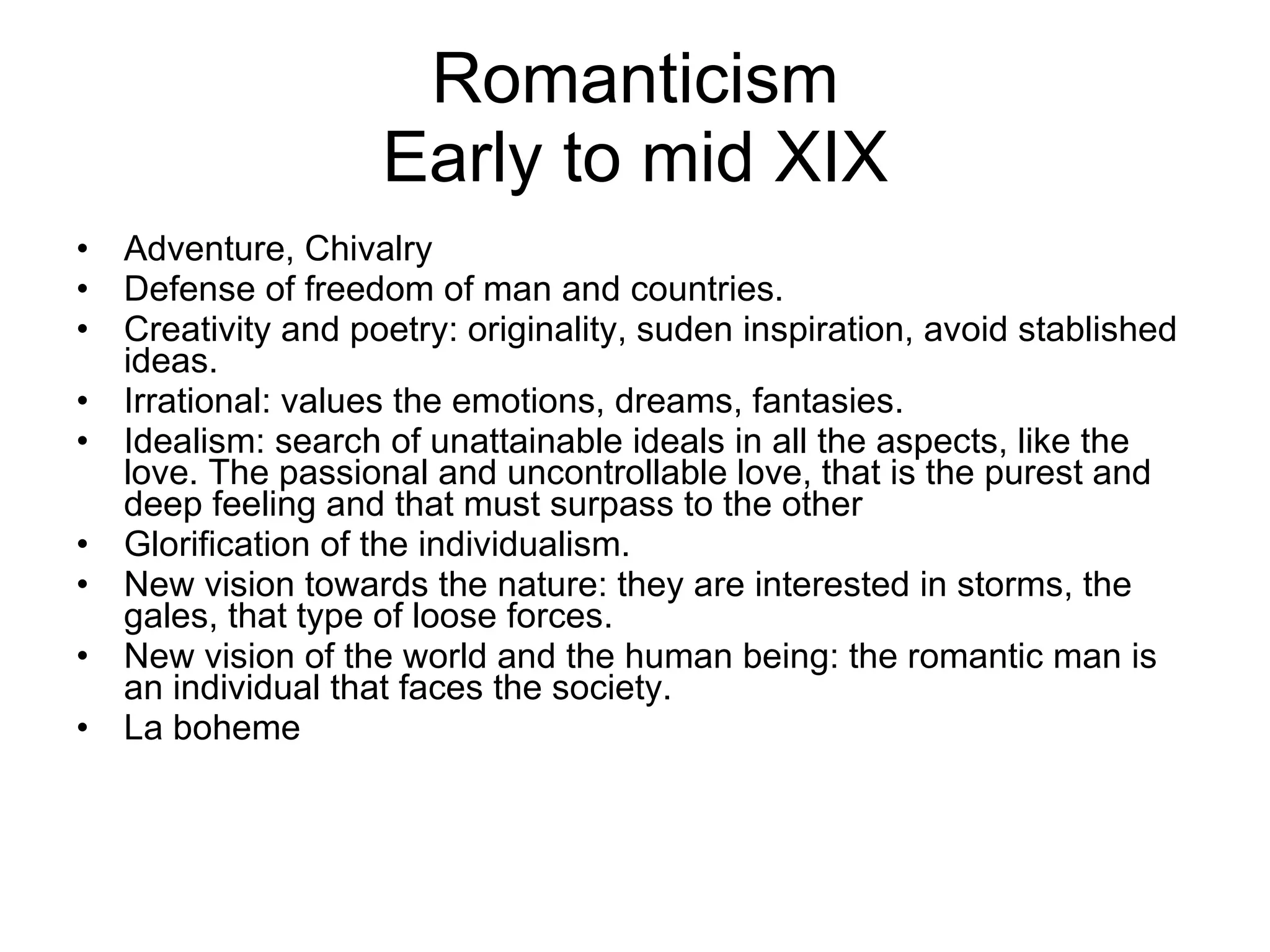 Romanticism Early to mid XIX Adventure, Chivalry Defense of freedom of man and countries.  Creativity and poetry: originality, suden inspiration, avoid stablished ideas. Irrational: values the emotions, dreams, fantasies.  Idealism: search of unattainable ideals in all the aspects, like the love. The passional and uncontrollable love, that is the purest and deep feeling and that must surpass to the other Glorification of the individualism. New vision towards the nature: they are interested in storms, the gales, that type of loose forces.  New vision of the world and the human being: the romantic man is an individual that faces the society. La boheme 