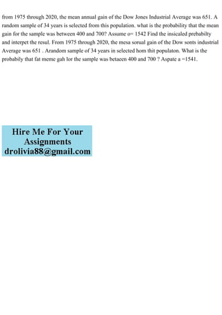 from 1975 through 2020, the mean annual gain of the Dow Jones Industrial Average was 651. A
random sample of 34 years is selected from this population. what is the probability that the mean
gain for the sample was between 400 and 700? Assume o= 1542 Find the insicaled prebabilty
and interpet the resul. From 1975 through 2020, the mesa sorual gain of the Dow sonts industrial
Average was 651 . Arandom sample of 34 years in selected hom thit populaton. What is the
probabily that fat meme gah lor the sample was betaeen 400 and 700 ? Aspate a =1541.
 