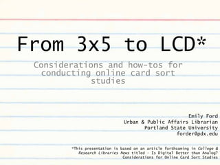 From 3x5 to LCD*
 Considerations and how-tos for
  conducting online card sort
            studies



                                                     Emily Ford
                               Urban & Public Affairs Librarian
                                      Portland State University
                                                 forder@pdx.edu

        *This presentation is based on an article forthcoming in College &
           Research Libraries News titled - Is Digital Better than Analog?
                               Considerations for Online Card Sort Studies
 