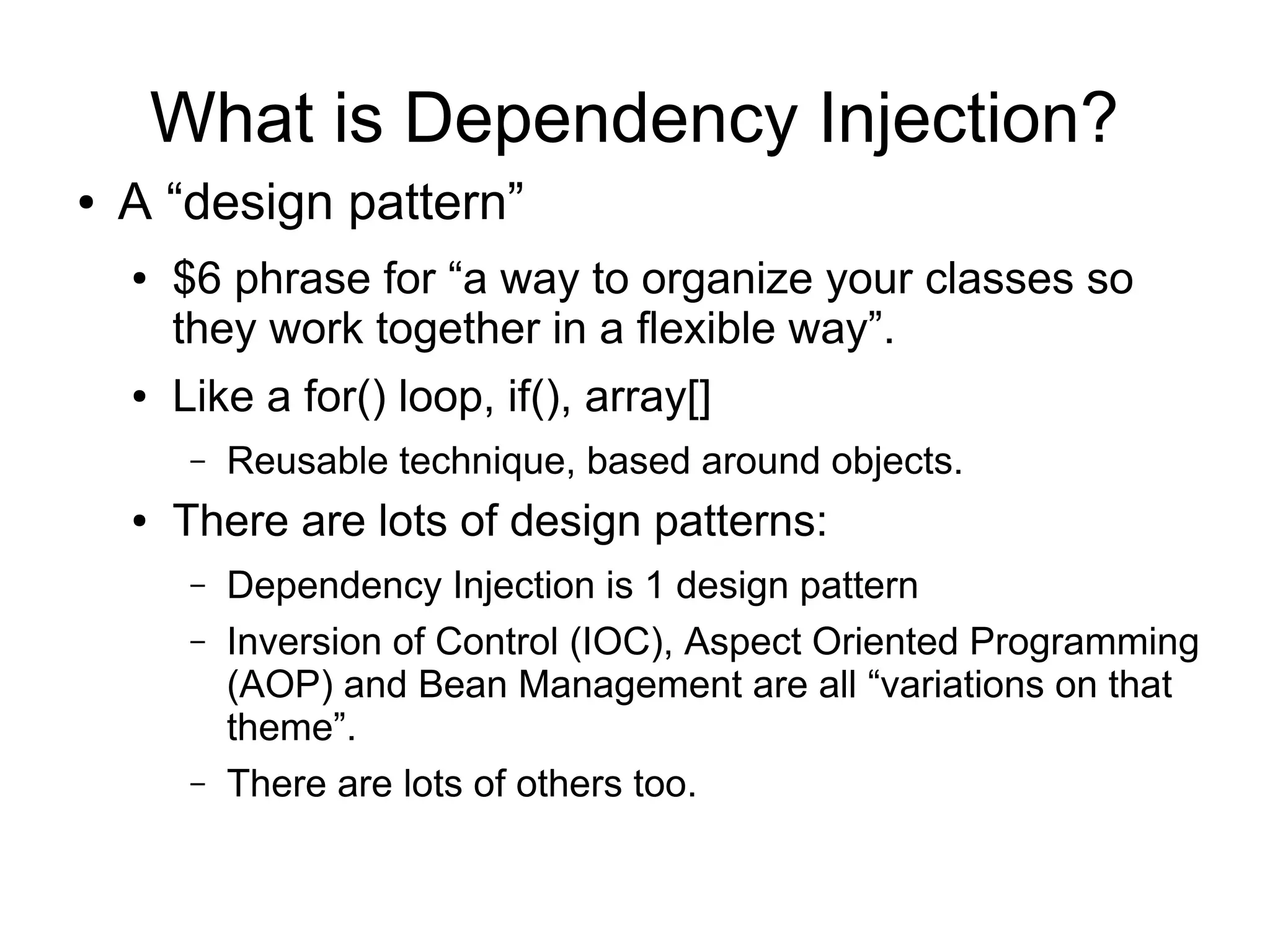 What is Dependency Injection?
● A “design pattern”
● $6 phrase for “a way to organize your classes so
they work together in a flexible way”.
● Like a for() loop, if(), array[]
– Reusable technique, based around objects.
● There are lots of design patterns:
– Dependency Injection is 1 design pattern
– Inversion of Control (IOC), Aspect Oriented Programming
(AOP) and Bean Management are all “variations on that
theme”.
– There are lots of others too.
 