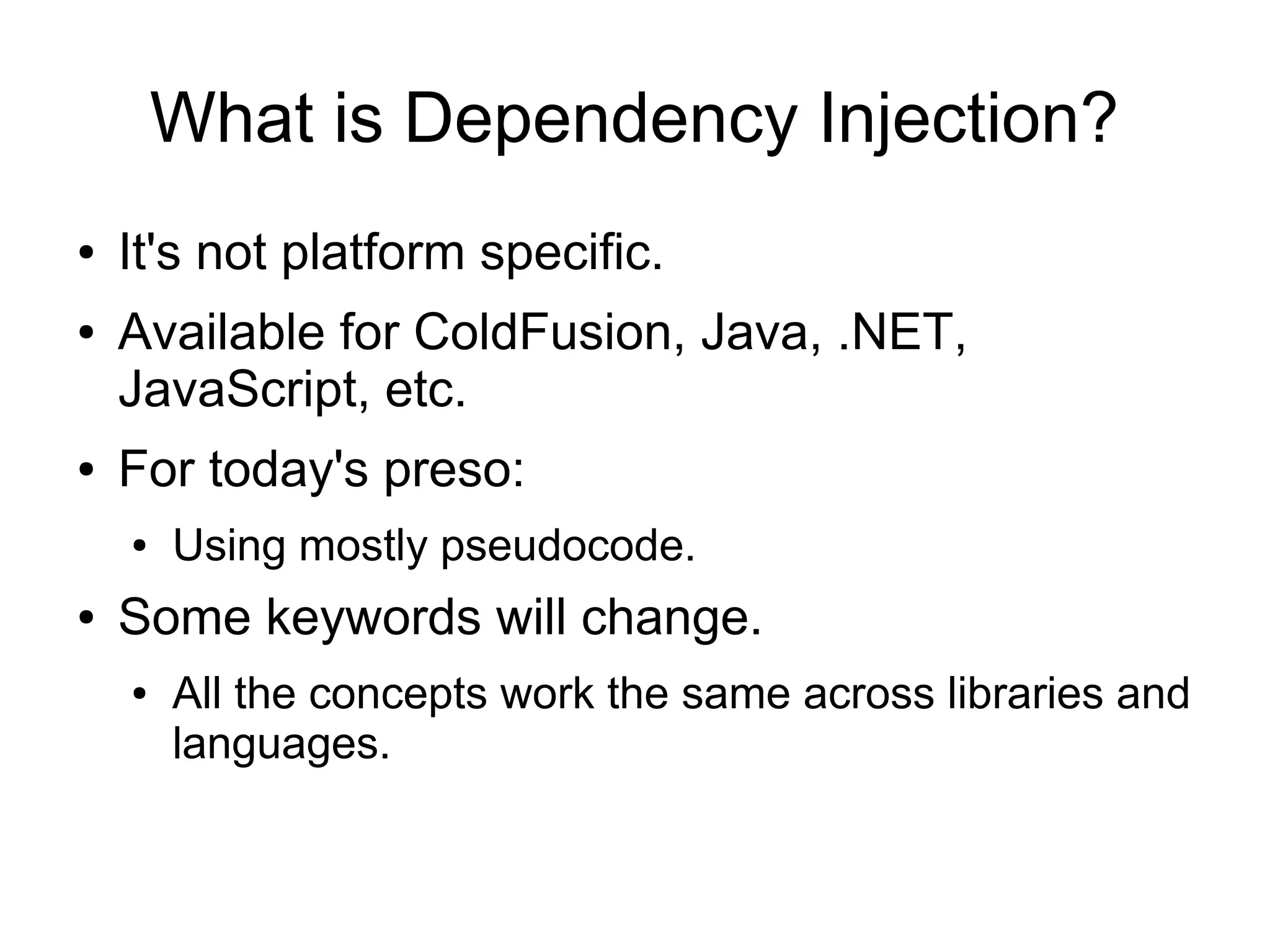 What is Dependency Injection?
● It's not platform specific.
● Available for ColdFusion, Java, .NET,
JavaScript, etc.
● For today's preso:
● Using mostly pseudocode.
● Some keywords will change.
● All the concepts work the same across libraries and
languages.
 