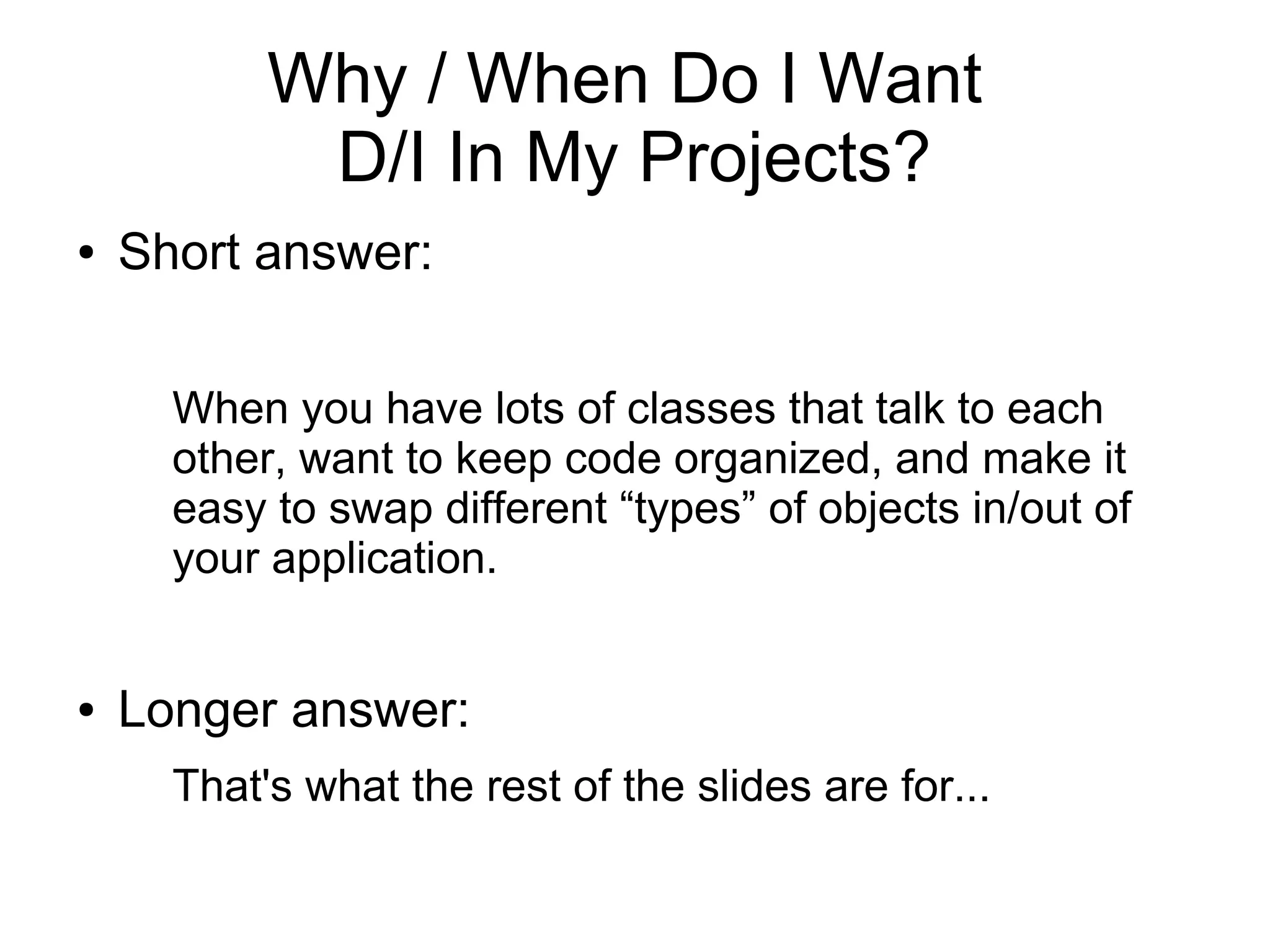 Why / When Do I Want
D/I In My Projects?
● Short answer:
When you have lots of classes that talk to each
other, want to keep code organized, and make it
easy to swap different “types” of objects in/out of
your application.
● Longer answer:
That's what the rest of the slides are for...
 
