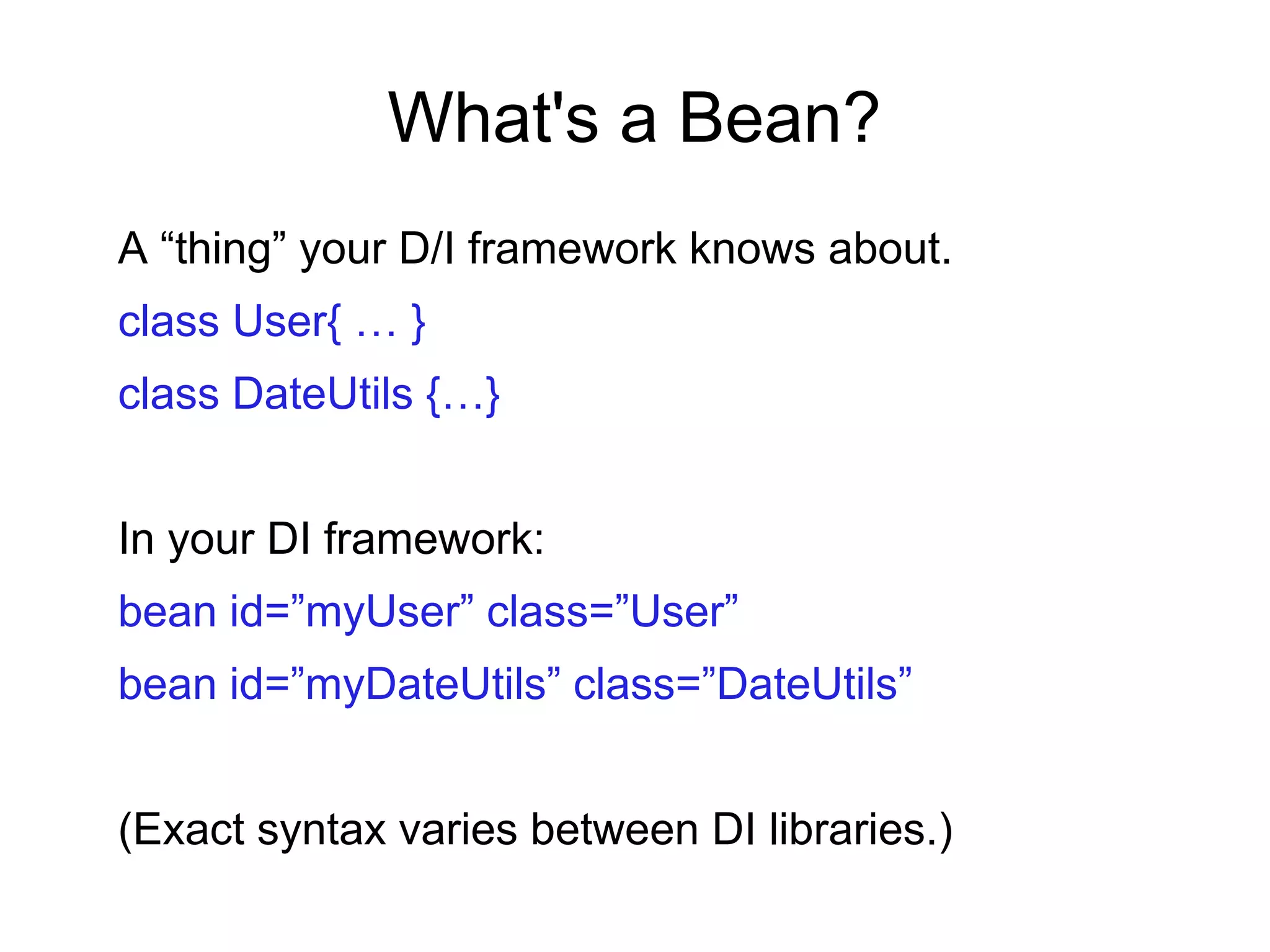 What's a Bean?
A “thing” your D/I framework knows about.
class User{ … }
class DateUtils {…}
In your DI framework:
bean id=”myUser” class=”User”
bean id=”myDateUtils” class=”DateUtils”
(Exact syntax varies between DI libraries.)
 