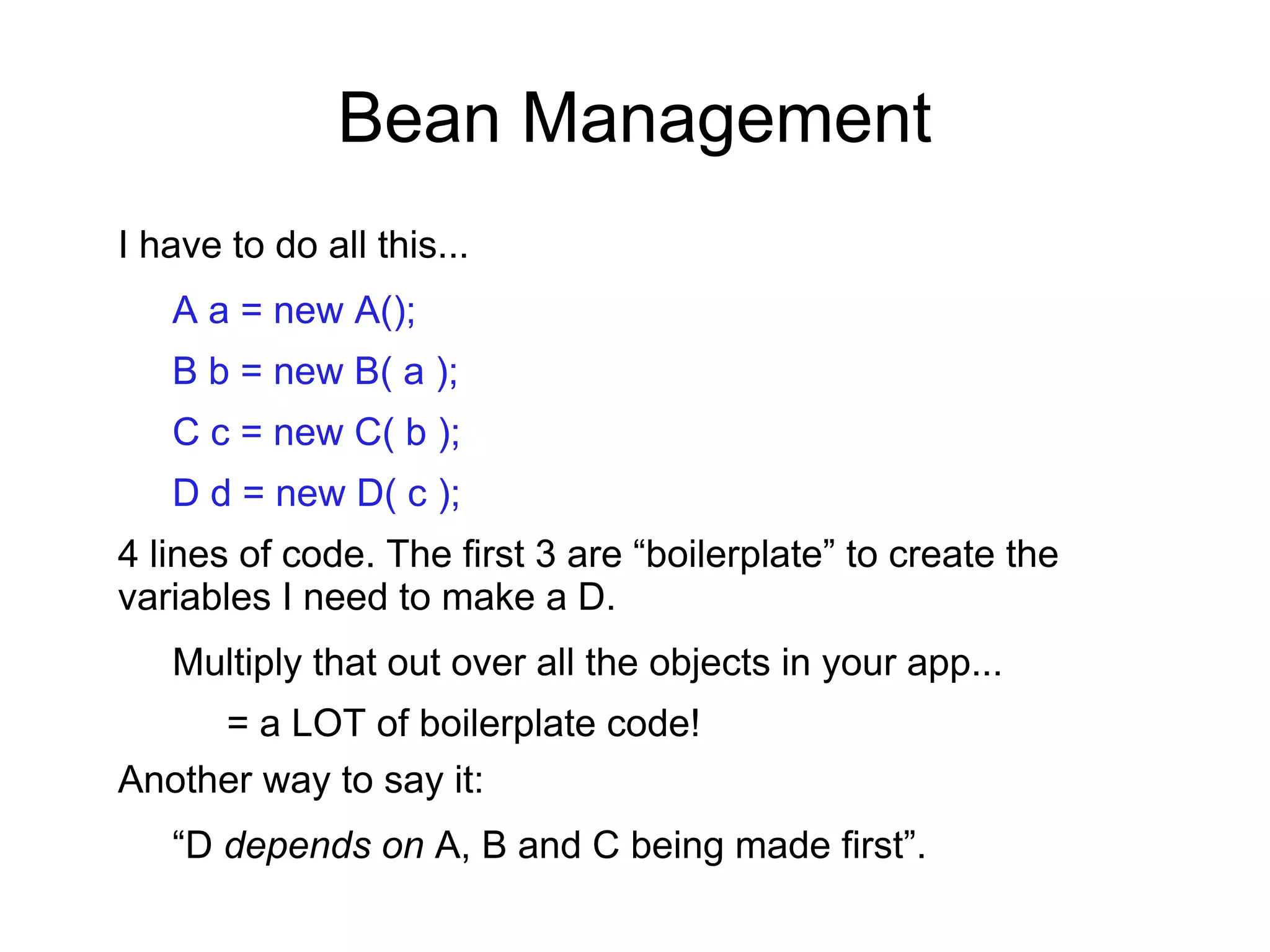 Bean Management
I have to do all this...
A a = new A();
B b = new B( a );
C c = new C( b );
D d = new D( c );
4 lines of code. The first 3 are “boilerplate” to create the
variables I need to make a D.
Multiply that out over all the objects in your app...
= a LOT of boilerplate code!
Another way to say it:
“D depends on A, B and C being made first”.
 