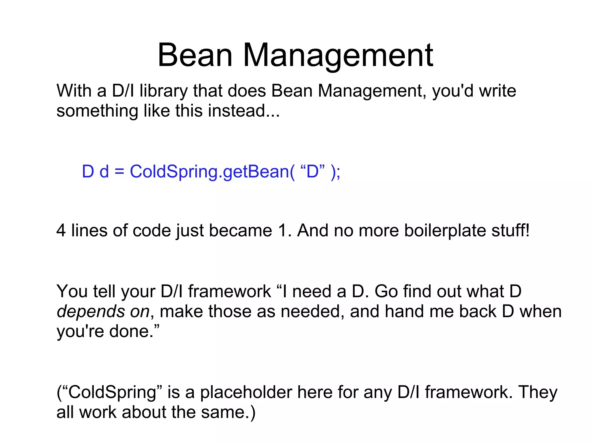 Bean Management
With a D/I library that does Bean Management, you'd write
something like this instead...
D d = ColdSpring.getBean( “D” );
4 lines of code just became 1. And no more boilerplate stuff!
You tell your D/I framework “I need a D. Go find out what D
depends on, make those as needed, and hand me back D when
you're done.”
(“ColdSpring” is a placeholder here for any D/I framework. They
all work about the same.)
 
