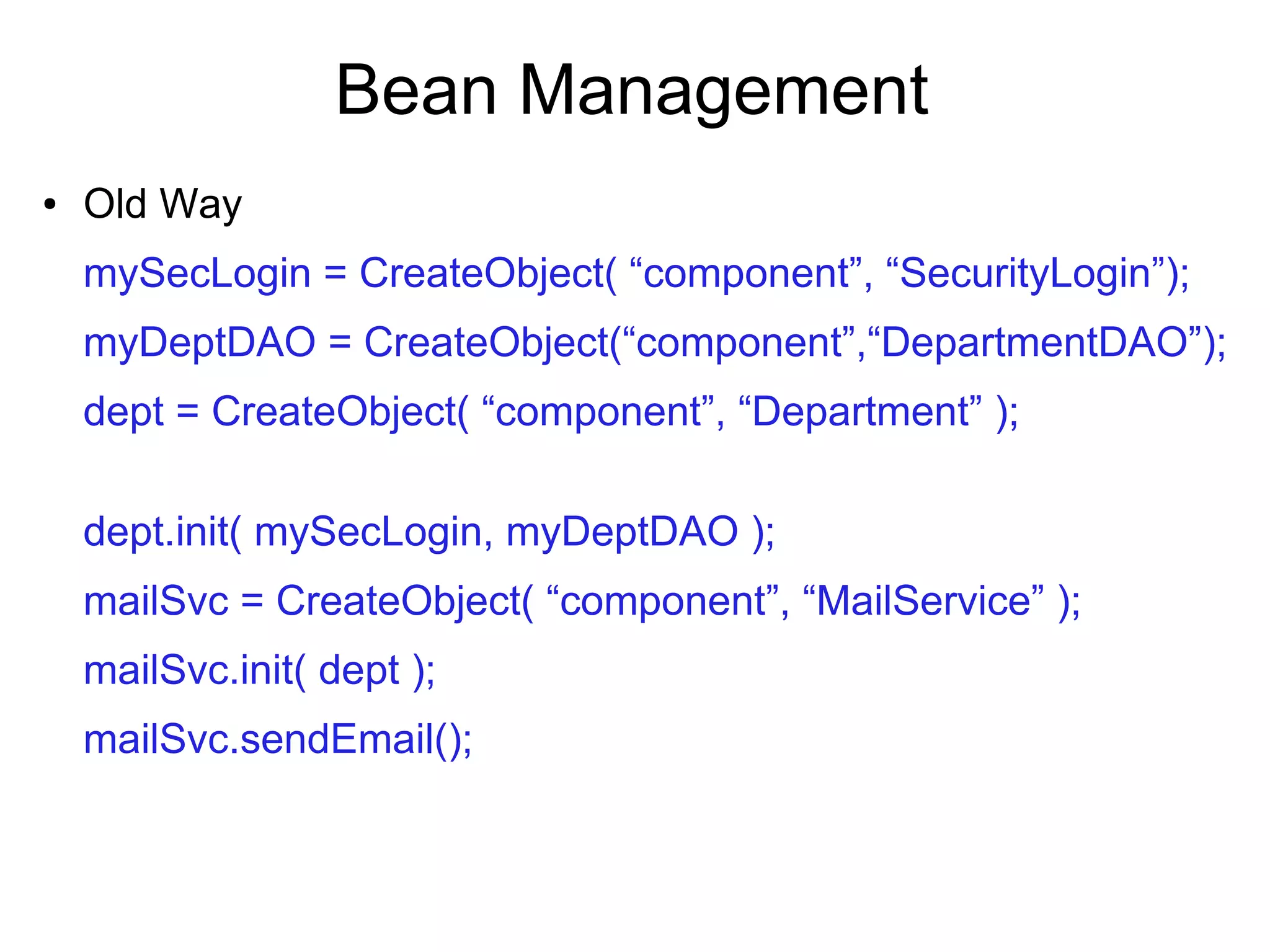 Bean Management
● Old Way
mySecLogin = CreateObject( “component”, “SecurityLogin”);
myDeptDAO = CreateObject(“component”,“DepartmentDAO”);
dept = CreateObject( “component”, “Department” );
dept.init( mySecLogin, myDeptDAO );
mailSvc = CreateObject( “component”, “MailService” );
mailSvc.init( dept );
mailSvc.sendEmail();
 