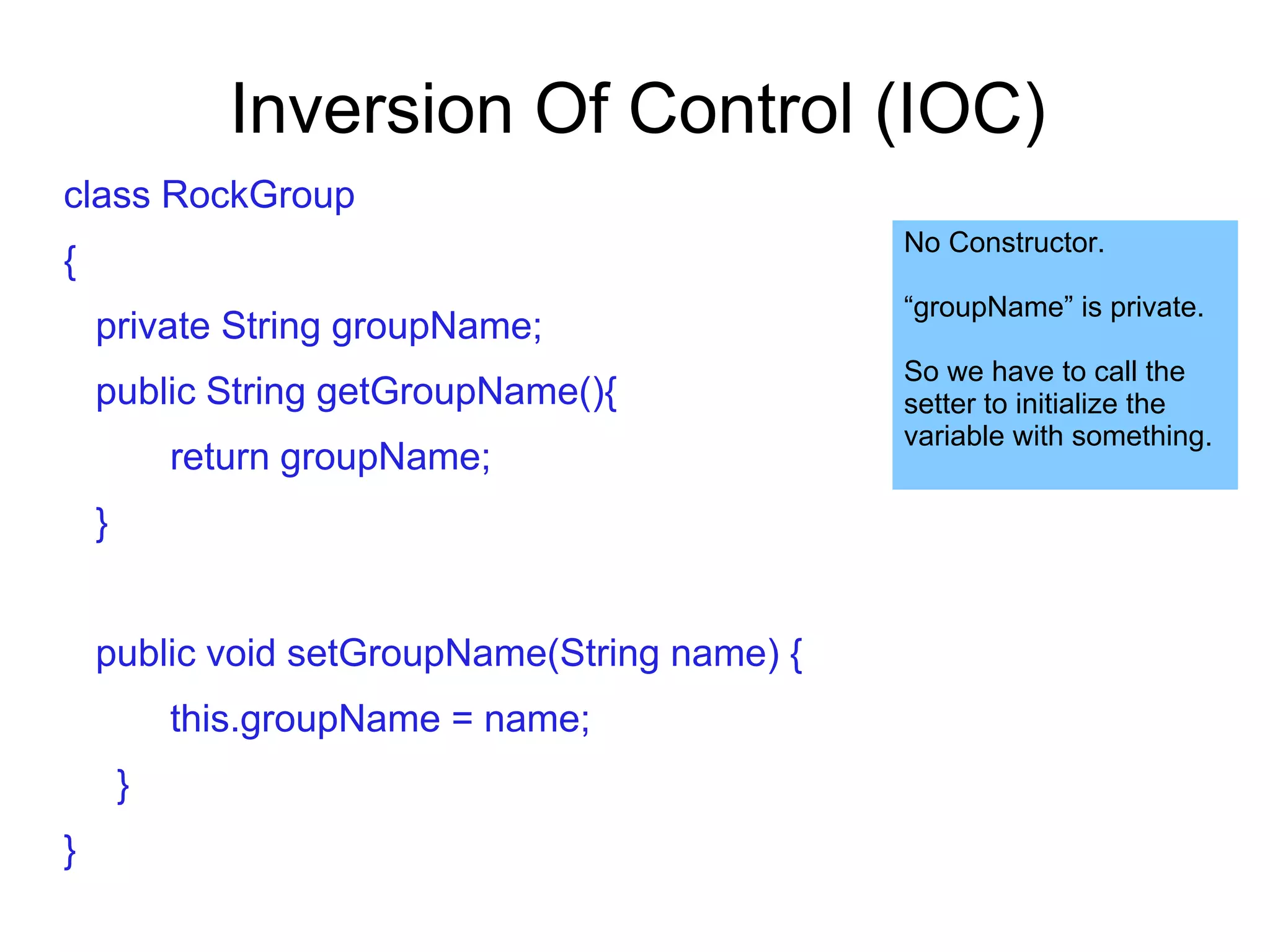 Inversion Of Control (IOC)
class RockGroup
{
private String groupName;
public String getGroupName(){
return groupName;
}
public void setGroupName(String name) {
this.groupName = name;
}
}
No Constructor.
“groupName” is private.
So we have to call the
setter to initialize the
variable with something.
 