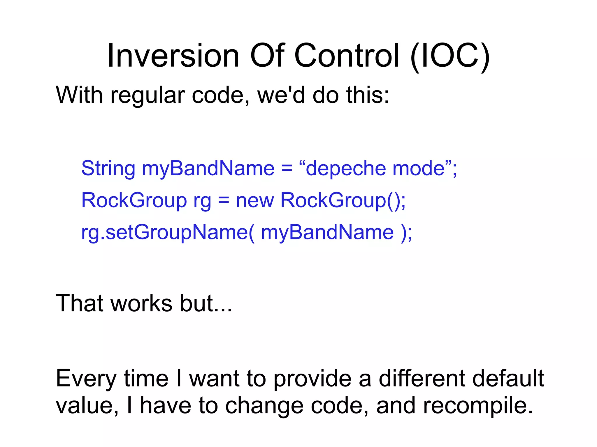 Inversion Of Control (IOC)
With regular code, we'd do this:
String myBandName = “depeche mode”;
RockGroup rg = new RockGroup();
rg.setGroupName( myBandName );
That works but...
Every time I want to provide a different default
value, I have to change code, and recompile.
 