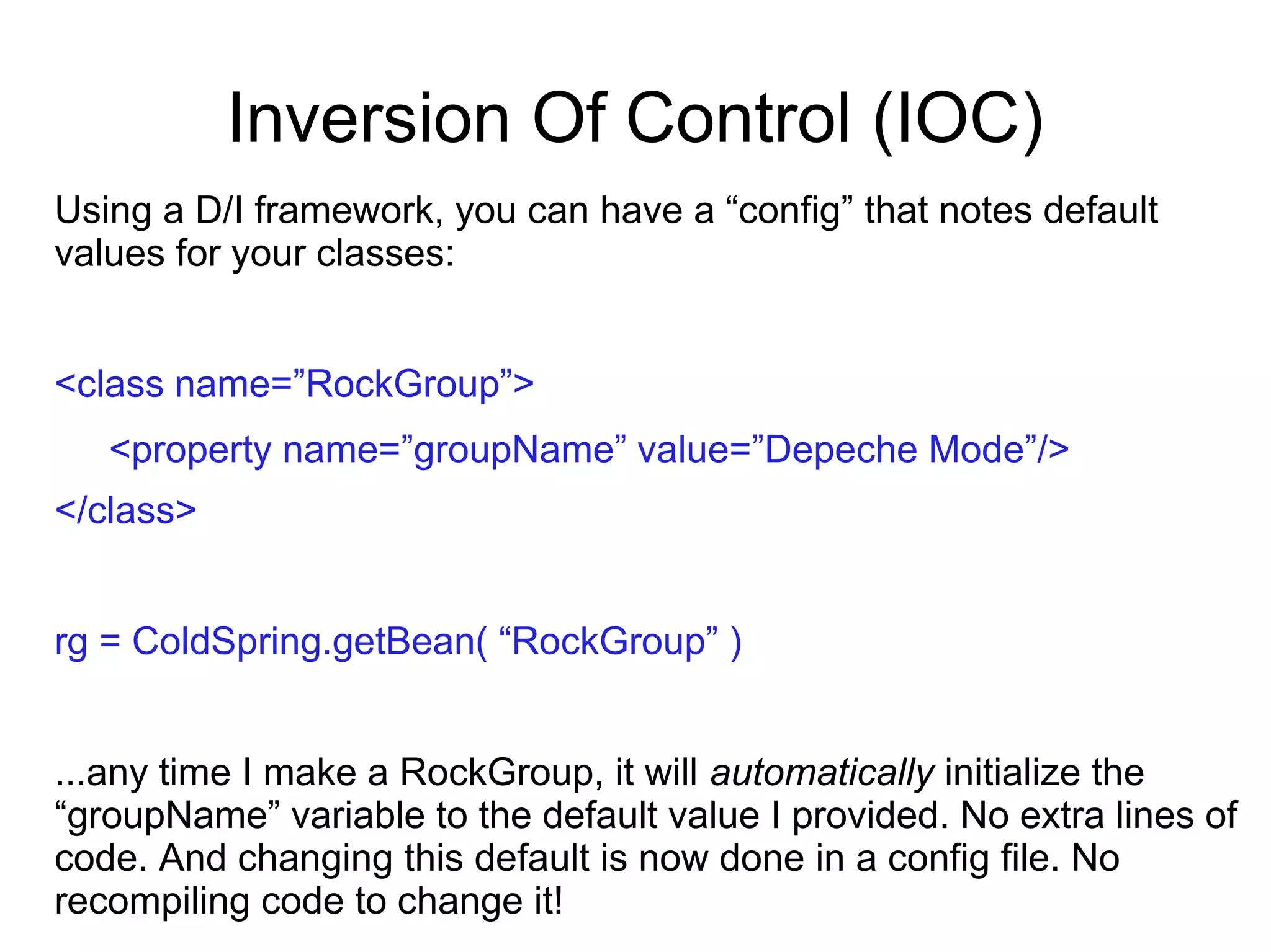Inversion Of Control (IOC)
Using a D/I framework, you can have a “config” that notes default
values for your classes:
<class name=”RockGroup”>
<property name=”groupName” value=”Depeche Mode”/>
</class>
rg = ColdSpring.getBean( “RockGroup” )
...any time I make a RockGroup, it will automatically initialize the
“groupName” variable to the default value I provided. No extra lines of
code. And changing this default is now done in a config file. No
recompiling code to change it!
 