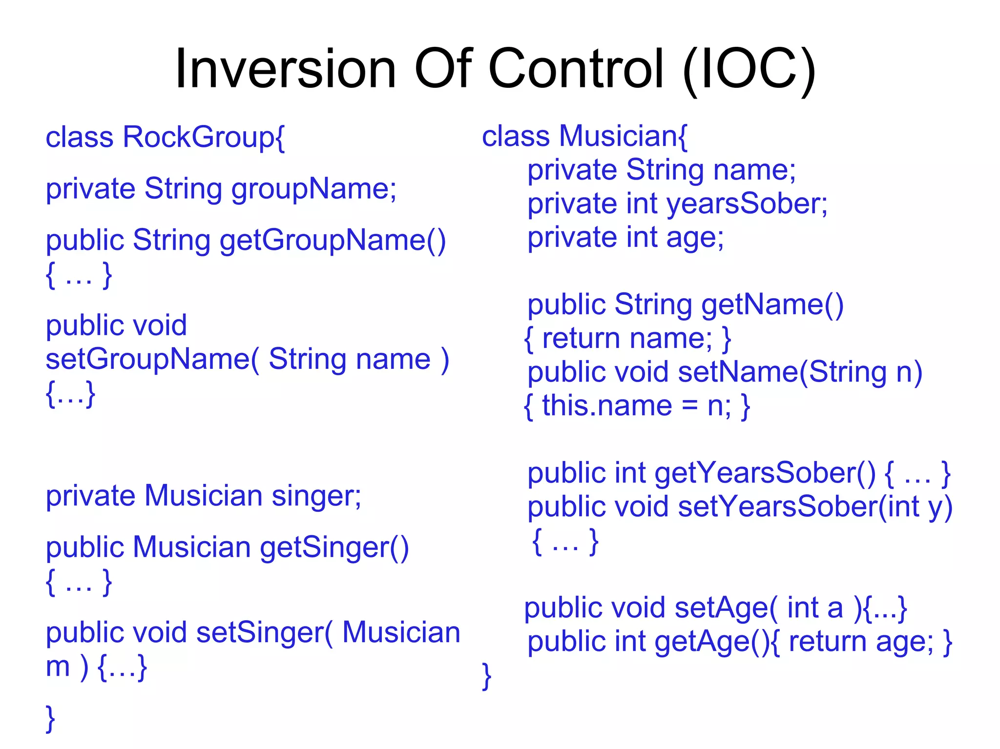 Inversion Of Control (IOC)
class RockGroup{
private String groupName;
public String getGroupName()
{ … }
public void
setGroupName( String name )
{…}
private Musician singer;
public Musician getSinger()
{ … }
public void setSinger( Musician
m ) {…}
}
class Musician{
private String name;
private int yearsSober;
private int age;
public String getName()
{ return name; }
public void setName(String n)
{ this.name = n; }
public int getYearsSober() { … }
public void setYearsSober(int y)
{ … }
public void setAge( int a ){...}
public int getAge(){ return age; }
}
 