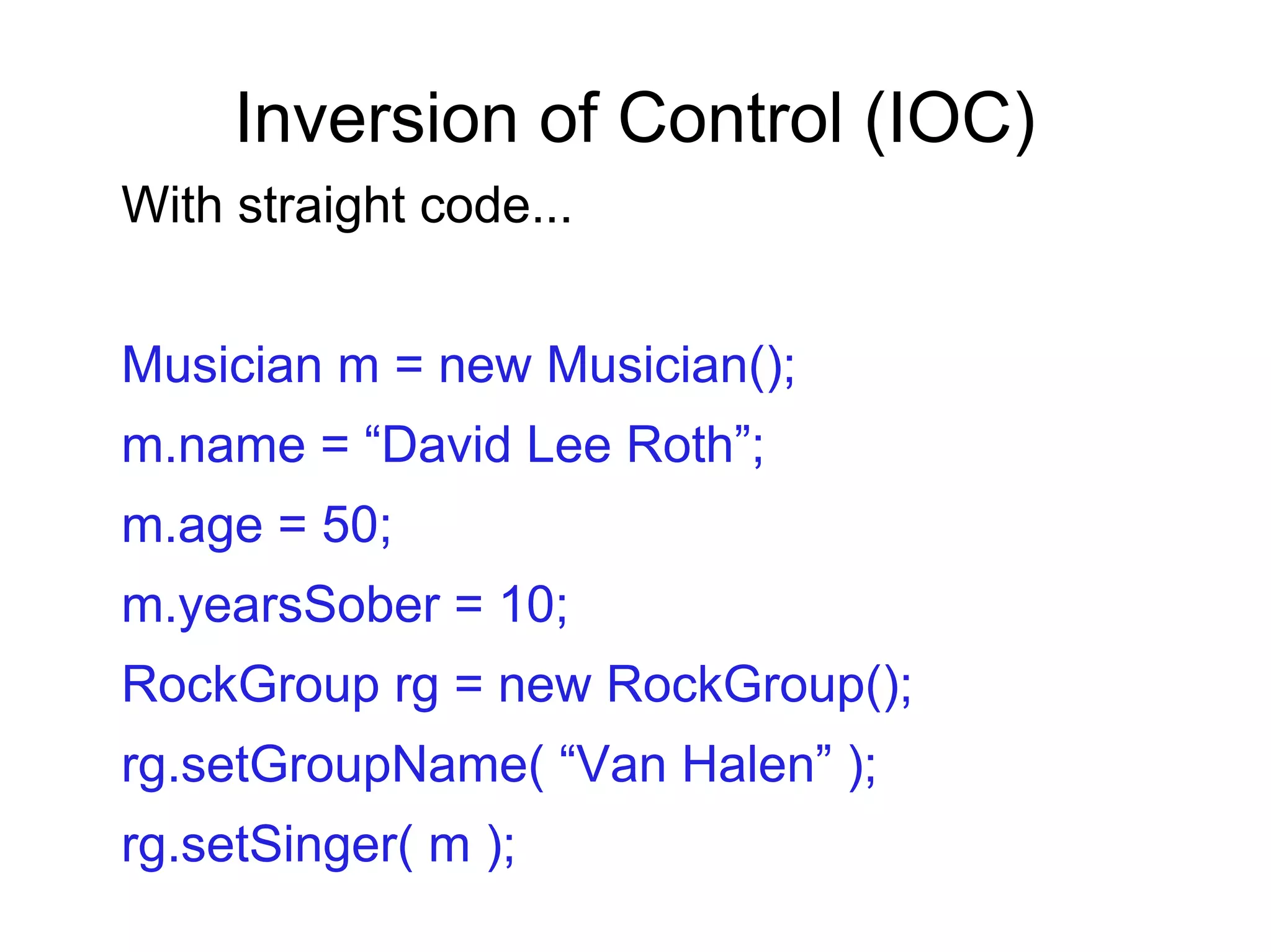 Inversion of Control (IOC)
With straight code...
Musician m = new Musician();
m.name = “David Lee Roth”;
m.age = 50;
m.yearsSober = 10;
RockGroup rg = new RockGroup();
rg.setGroupName( “Van Halen” );
rg.setSinger( m );
 