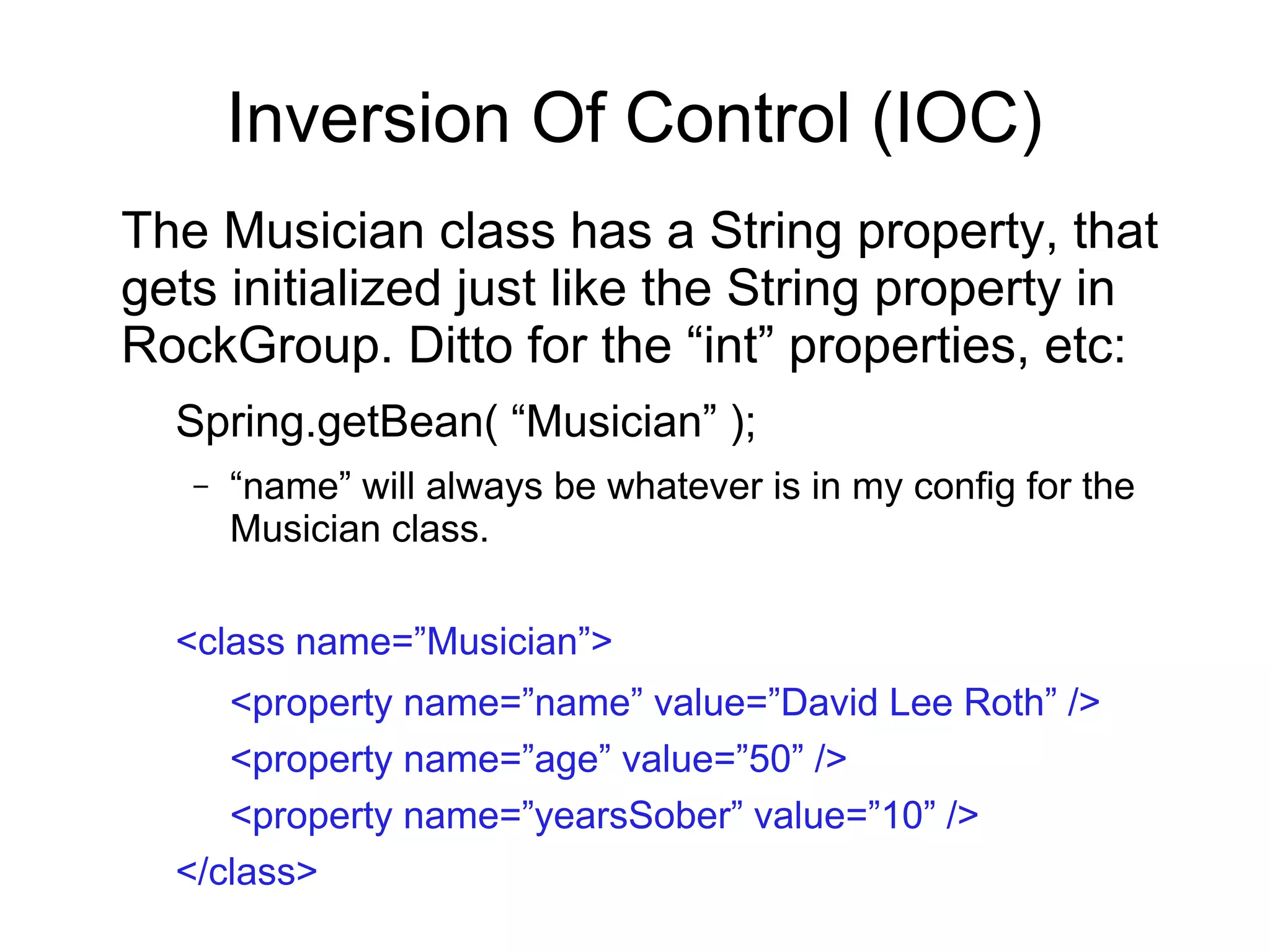 Inversion Of Control (IOC)
The Musician class has a String property, that
gets initialized just like the String property in
RockGroup. Ditto for the “int” properties, etc:
Spring.getBean( “Musician” );
– “name” will always be whatever is in my config for the
Musician class.
<class name=”Musician”>
<property name=”name” value=”David Lee Roth” />
<property name=”age” value=”50” />
<property name=”yearsSober” value=”10” />
</class>
 