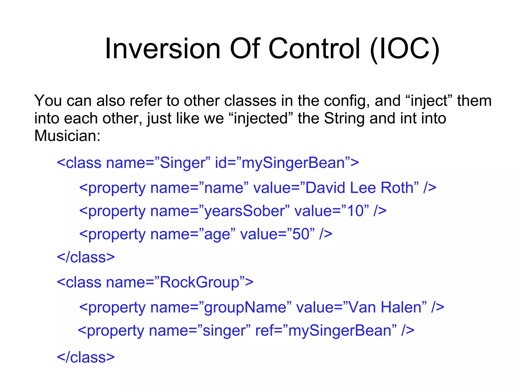 Inversion Of Control (IOC)
You can also refer to other classes in the config, and “inject” them
into each other, just like we “injected” the String and int into
Musician:
<class name=”Singer” id=”mySingerBean”>
<property name=”name” value=”David Lee Roth” />
<property name=”yearsSober” value=”10” />
<property name=”age” value=”50” />
</class>
<class name=”RockGroup”>
<property name=”groupName” value=”Van Halen” />
<property name=”singer” ref=”mySingerBean” />
</class>
 