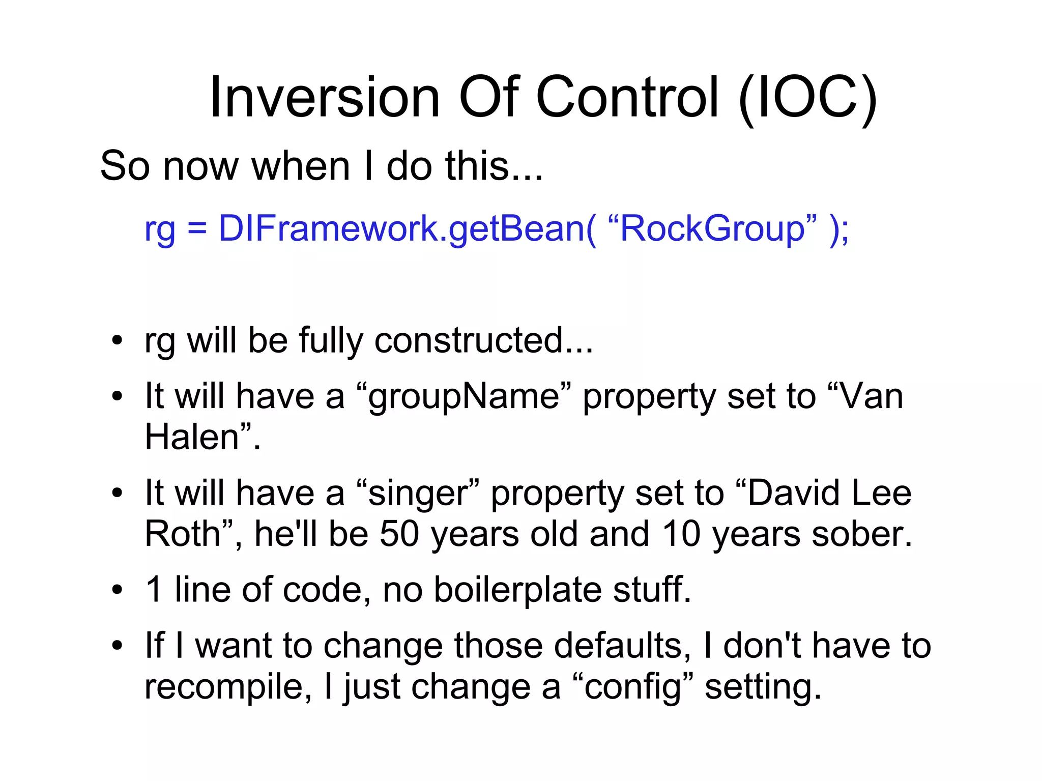 Inversion Of Control (IOC)
So now when I do this...
rg = DIFramework.getBean( “RockGroup” );
● rg will be fully constructed...
● It will have a “groupName” property set to “Van
Halen”.
● It will have a “singer” property set to “David Lee
Roth”, he'll be 50 years old and 10 years sober.
● 1 line of code, no boilerplate stuff.
● If I want to change those defaults, I don't have to
recompile, I just change a “config” setting.
 
