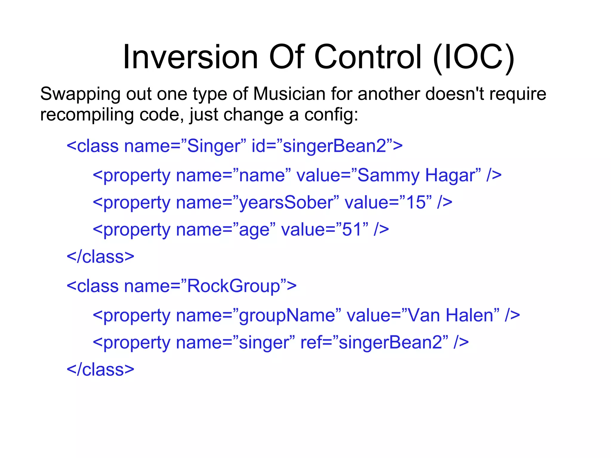 Inversion Of Control (IOC)
Swapping out one type of Musician for another doesn't require
recompiling code, just change a config:
<class name=”Singer” id=”singerBean2”>
<property name=”name” value=”Sammy Hagar” />
<property name=”yearsSober” value=”15” />
<property name=”age” value=”51” />
</class>
<class name=”RockGroup”>
<property name=”groupName” value=”Van Halen” />
<property name=”singer” ref=”singerBean2” />
</class>
 