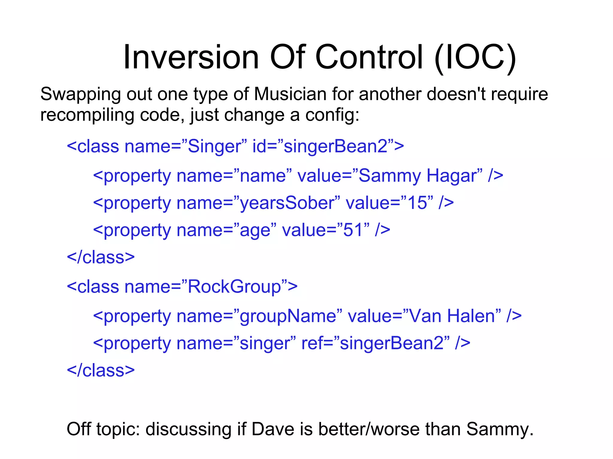 Inversion Of Control (IOC)
Swapping out one type of Musician for another doesn't require
recompiling code, just change a config:
<class name=”Singer” id=”singerBean2”>
<property name=”name” value=”Sammy Hagar” />
<property name=”yearsSober” value=”15” />
<property name=”age” value=”51” />
</class>
<class name=”RockGroup”>
<property name=”groupName” value=”Van Halen” />
<property name=”singer” ref=”singerBean2” />
</class>
Off topic: discussing if Dave is better/worse than Sammy.
 