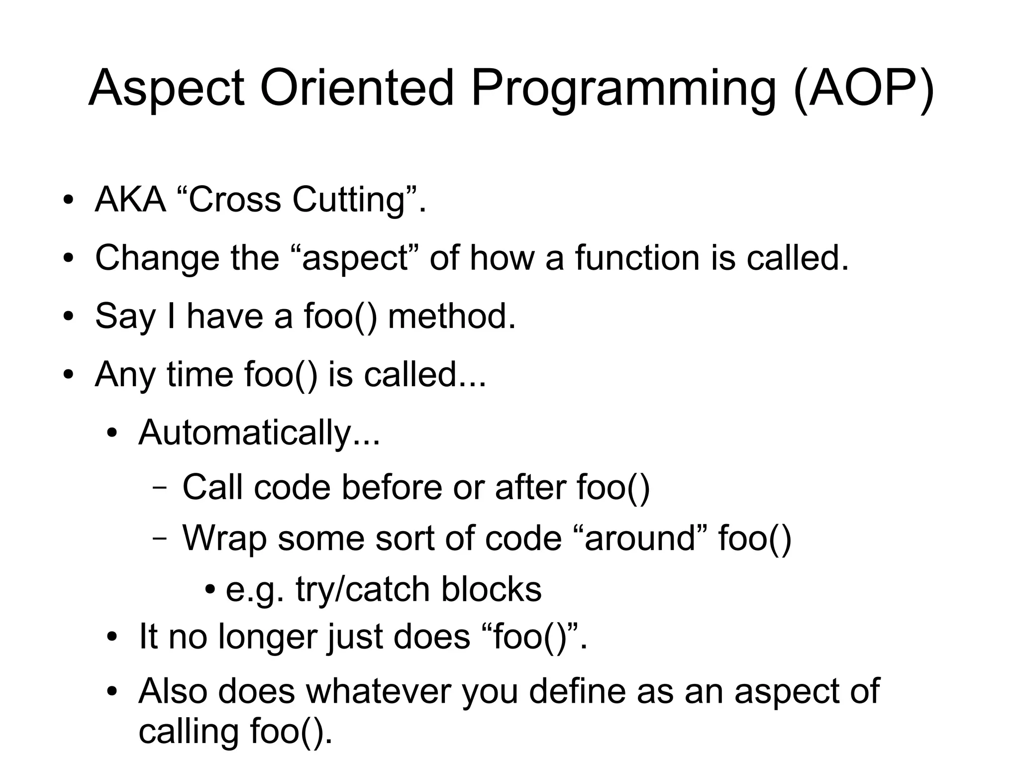 Aspect Oriented Programming (AOP)
● AKA “Cross Cutting”.
● Change the “aspect” of how a function is called.
● Say I have a foo() method.
● Any time foo() is called...
● Automatically...
– Call code before or after foo()
– Wrap some sort of code “around” foo()
● e.g. try/catch blocks
● It no longer just does “foo()”.
● Also does whatever you define as an aspect of
calling foo().
 