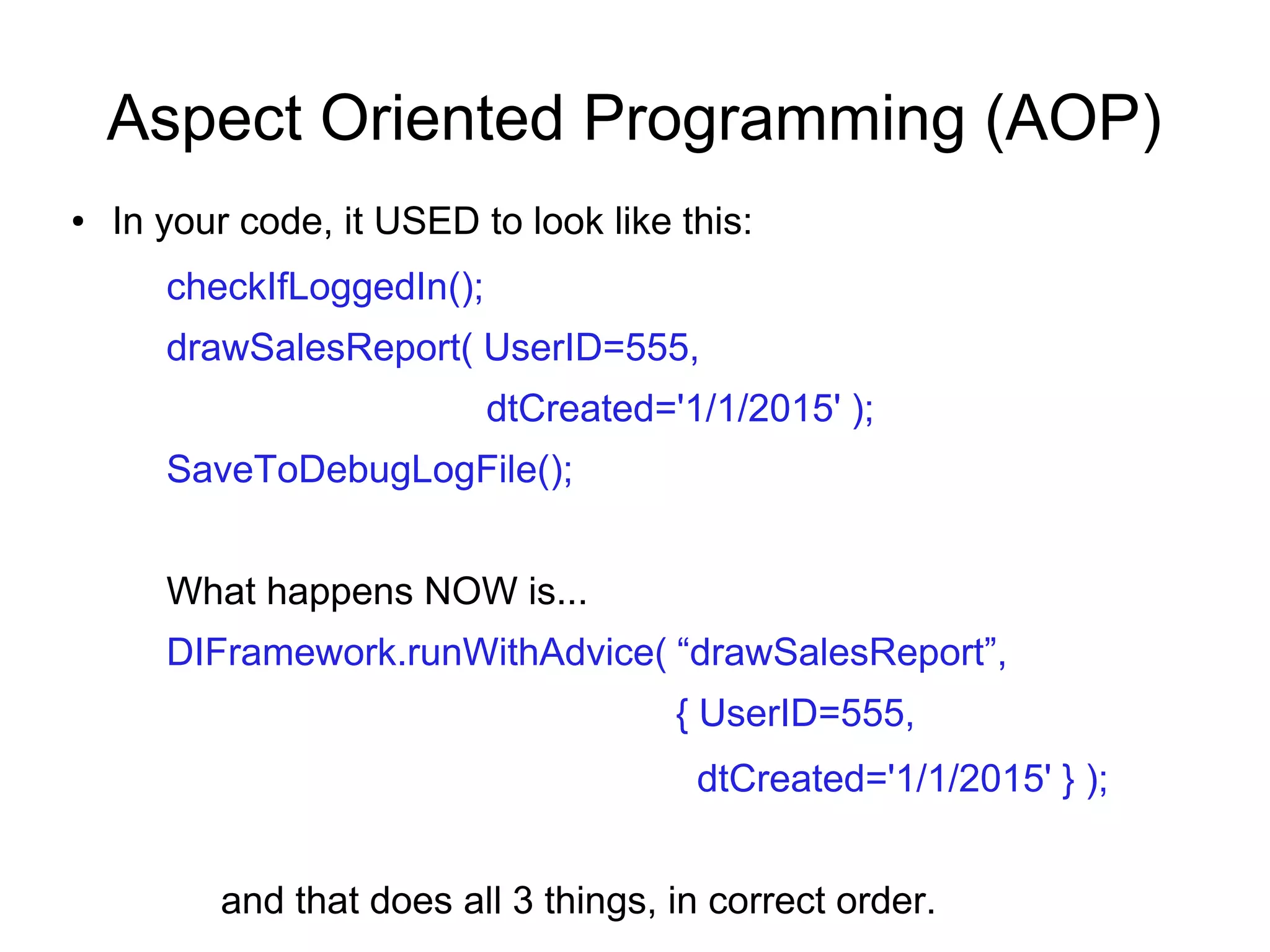 Aspect Oriented Programming (AOP)
● In your code, it USED to look like this:
checkIfLoggedIn();
drawSalesReport( UserID=555,
dtCreated='1/1/2015' );
SaveToDebugLogFile();
What happens NOW is...
DIFramework.runWithAdvice( “drawSalesReport”,
{ UserID=555,
dtCreated='1/1/2015' } );
and that does all 3 things, in correct order.
 