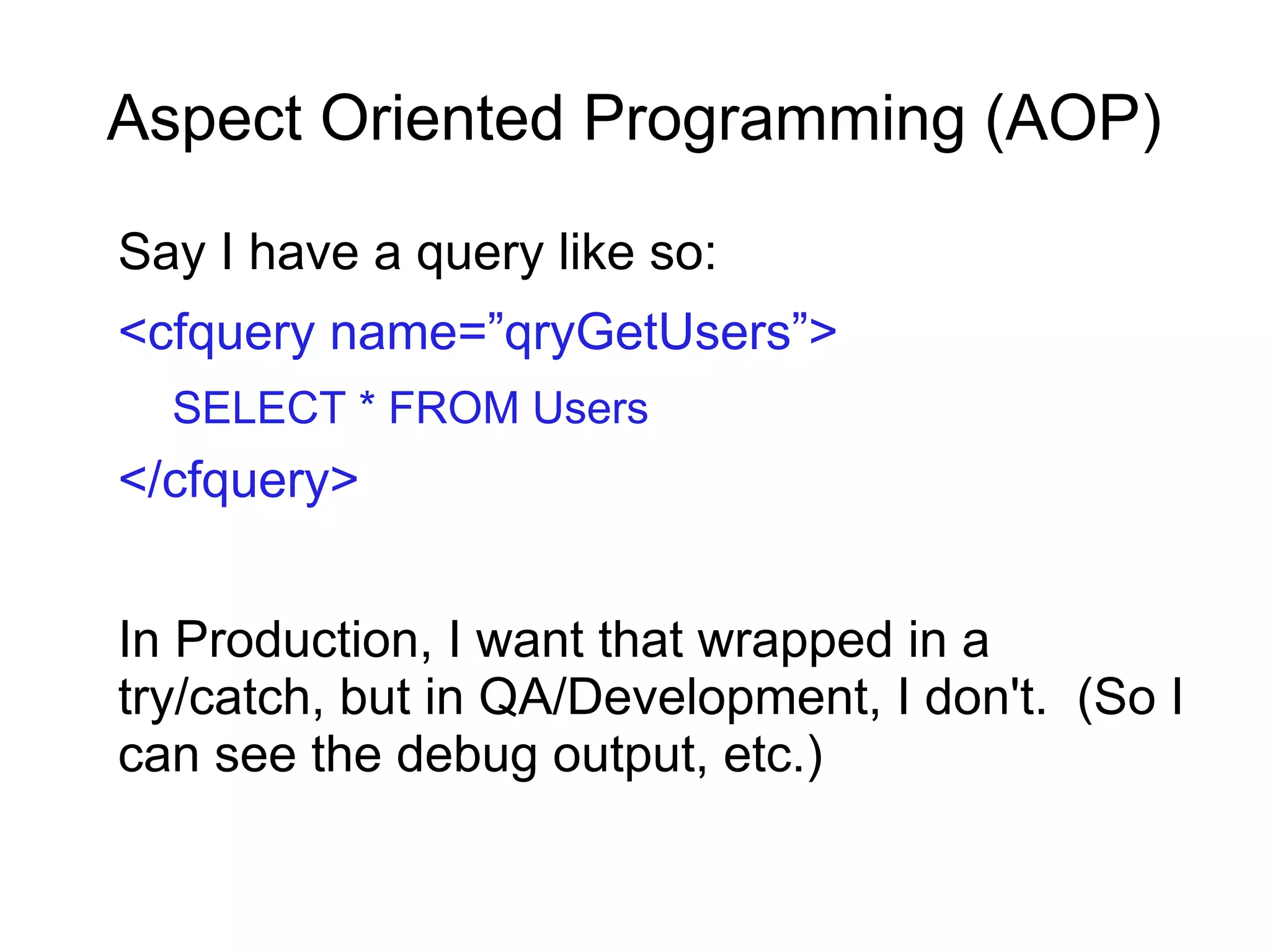 Aspect Oriented Programming (AOP)
Say I have a query like so:
<cfquery name=”qryGetUsers”>
SELECT * FROM Users
</cfquery>
In Production, I want that wrapped in a
try/catch, but in QA/Development, I don't. (So I
can see the debug output, etc.)
 