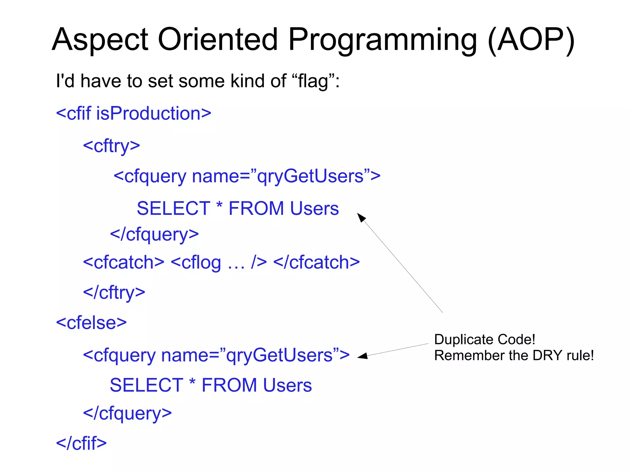 Aspect Oriented Programming (AOP)
I'd have to set some kind of “flag”:
<cfif isProduction>
<cftry>
<cfquery name=”qryGetUsers”>
SELECT * FROM Users
</cfquery>
<cfcatch> <cflog … /> </cfcatch>
</cftry>
<cfelse>
<cfquery name=”qryGetUsers”>
SELECT * FROM Users
</cfquery>
</cfif>
Duplicate Code!
Remember the DRY rule!
 