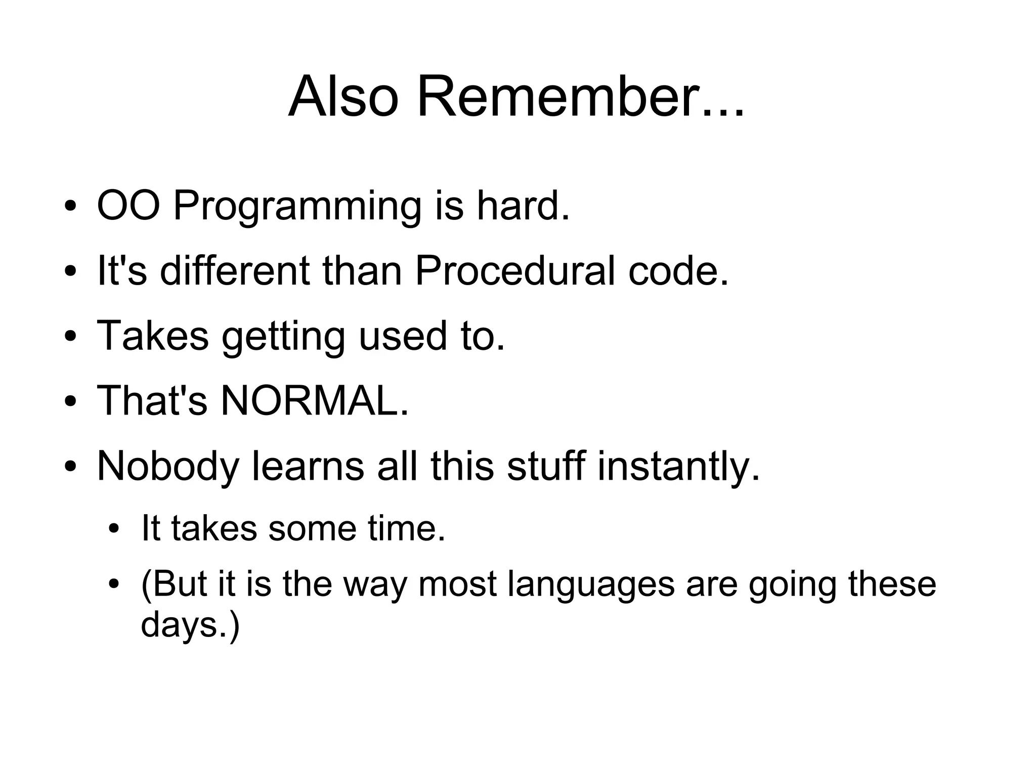 Also Remember...
● OO Programming is hard.
● It's different than Procedural code.
● Takes getting used to.
● That's NORMAL.
● Nobody learns all this stuff instantly.
● It takes some time.
● (But it is the way most languages are going these
days.)
 