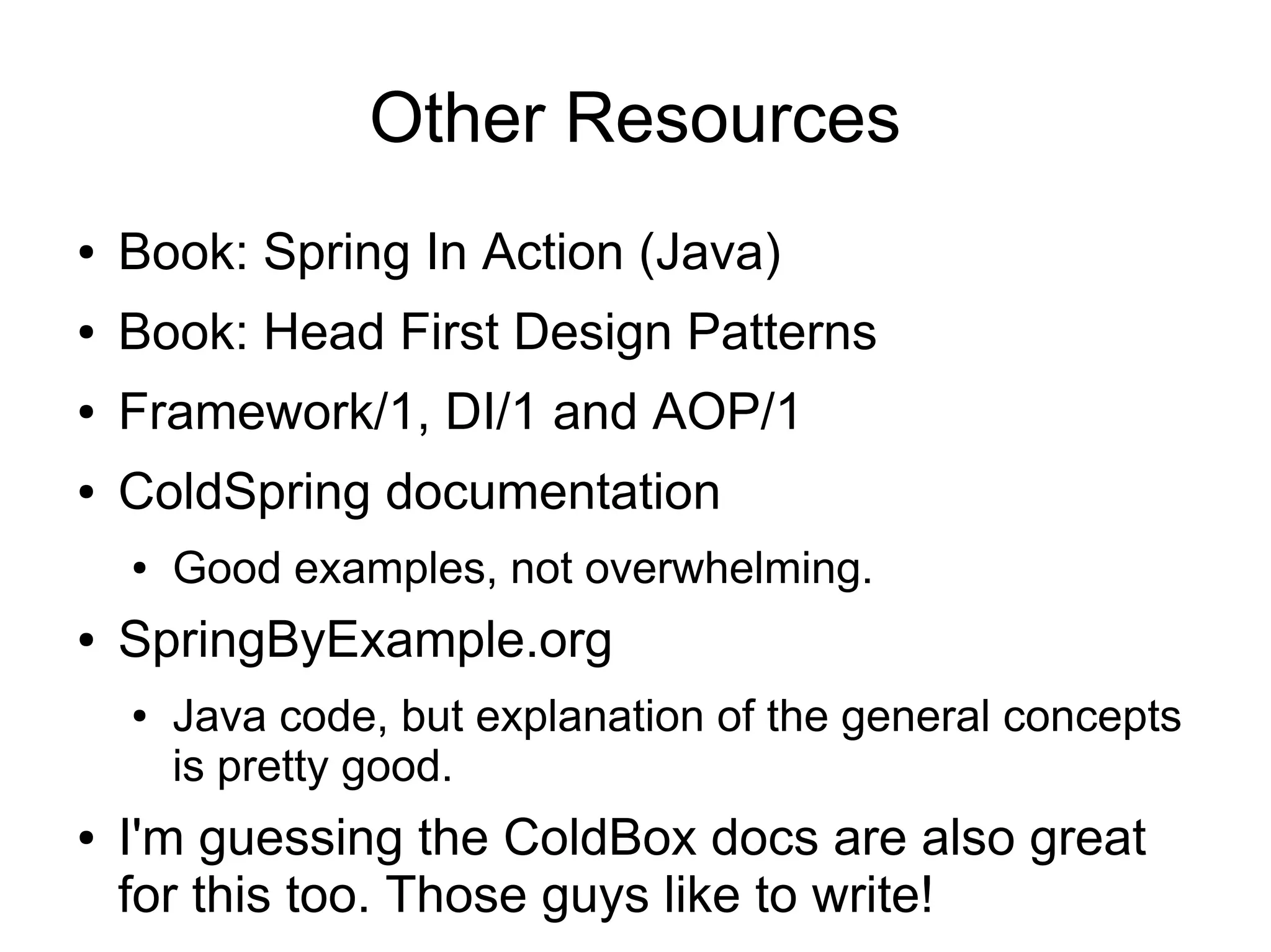 Other Resources
● Book: Spring In Action (Java)
● Book: Head First Design Patterns
● Framework/1, DI/1 and AOP/1
● ColdSpring documentation
● Good examples, not overwhelming.
● SpringByExample.org
● Java code, but explanation of the general concepts
is pretty good.
● I'm guessing the ColdBox docs are also great
for this too. Those guys like to write!
 