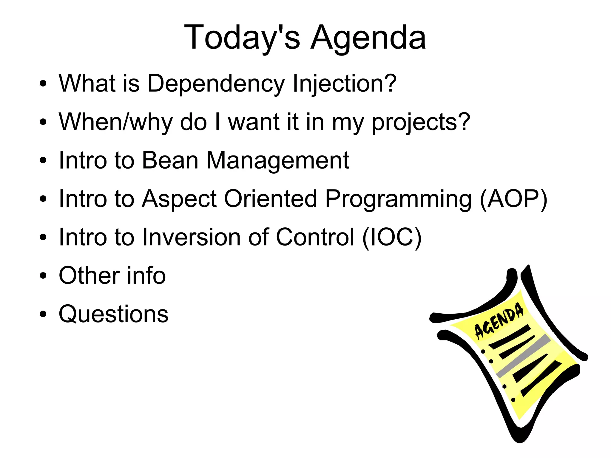 Today's Agenda
● What is Dependency Injection?
● When/why do I want it in my projects?
● Intro to Bean Management
● Intro to Aspect Oriented Programming (AOP)
● Intro to Inversion of Control (IOC)
● Other info
● Questions
 