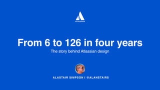 ALASTAIR SIMPSON I @ALANSTAIRS
From 6 to 126 in four years
The story behind Atlassian design
 
