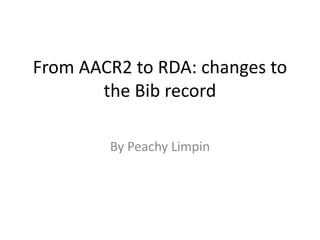 From AACR2 to RDA: changes to
the Bib record
By Peachy Limpin
 