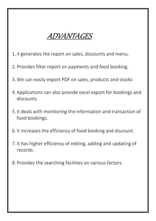 ADVANTAGES
1.It generates the report on sales, discounts and menu.
2.Provides filter report on payments and food booking.
3.We can easily export PDF on sales, products and stocks
4.Applications can also provide excel export for bookings and
discounts
5.It deals with monitoring the information and transaction of
food bookings.
6.It increases the efficiency of food booking and discount.
7.It has higher efficiency of editing, adding and updating of
records.
8.Provides the searching facilities on various factors.
 