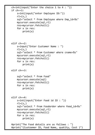ch=int(input("Enter the choice 1 to 4 : "))
if ch==1:
s=int(input("enter Employee ID:"))
rl=(s,)
sql="select * from Employee where Emp_id=%s"
mycursor.execute(sql,rl)
res=mycursor.fetchall()
for x in res:
print(x)
elif ch==2:
s=input("Enter Customer Name : ")
rl=(s,)
sql="select * from Customer where cname=%s"
mycursor.execute(sql,rl)
res=mycursor.fetchall()
for x in res:
print(x)
elif ch==3:
sql="select * from Food"
mycursor.execute(sql)
res=mycursor.fetchall()
for x in res:
print(x)
elif ch==4:
s=int(input("Enter Food id ID : "))
rl=(s,)
sql="select * from Foodorder where food_id=%s"
mycursor.execute(sql,rl)
res=mycursor.fetchall()
for x in res:
print(x)
#print("The Food details are as follows : ")
#print("(Custoemer ID, Food Name, quatity, Cost )")
 