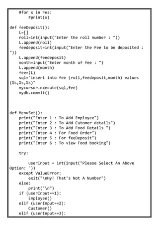 #for x in res:
#print(x)
def feeDeposit():
L=[]
roll=int(input("Enter the roll number : "))
L.append(roll)
feedeposit=int(input("Enter the Fee to be deposited :
"))
L.append(feedeposit)
month=input("Enter month of fee : ")
L.append(month)
fee=(L)
sql="insert into fee (roll,feedeposit,month) values
(%s,%s,%s)"
mycursor.execute(sql,fee)
mydb.commit()
def MenuSet():
print("Enter 1 : To Add Employee")
print("Enter 2 : To Add Cutomer details")
print("Enter 3 : To Add Food Details ")
print("Enter 4 : For Food Order")
print("Enter 5 : For feeDeposit")
print("Enter 6 : To view Food booking")
try:
userInput = int(input("Please Select An Above
Option: "))
except ValueError:
exit("nHy! That's Not A Number")
else:
print("n")
if (userInput==1):
Employee()
elif (userInput==2):
Customer()
elif (userInput==3):
 
