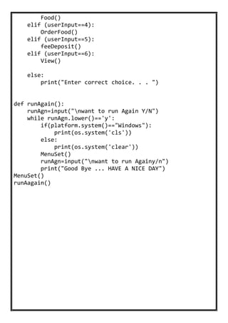 Food()
elif (userInput==4):
OrderFood()
elif (userInput==5):
feeDeposit()
elif (userInput==6):
View()
else:
print("Enter correct choice. . . ")
def runAgain():
runAgn=input("nwant to run Again Y/N")
while runAgn.lower()=='y':
if(platform.system()=="Windows"):
print(os.system('cls'))
else:
print(os.system('clear'))
MenuSet()
runAgn=input("nwant to run Againy/n")
print("Good Bye ... HAVE A NICE DAY")
MenuSet()
runAagain()
 